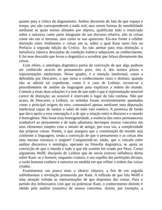 quanto	para	a	crítica	do	dogmatismo.	Ambas	decorrem	do	fato	de	que	espaço	e
tempo,	por	não	corresponderem	a	nada	real,	mas	serem	formas	da	sensibilidade
mediante	 as	 quais	 somos	 afetados	 por	 objetos,	 qualificam	 todo	 o	 enunciado
sobre	a	natureza	como	parte	integrante	de	um	discurso	relativo,	não	às	coisas
como	são	em	si	mesmas,	mas	como	se	nos	aparecem.	Eis-nos	frente	à	célebre
distinção	 entre	 fenômenos	 e	 coisas	 em	 si,	 sobre	 a	 qual	 Kant	 tanto	 fala	 no
Prefácio	 à	 segunda	 edição	 da	 Crítica.	 Ao	 não	 atentar	 para	 essa	 distinção,	 a
metafísica	clássica	descuidou	da	condição	estética	subjacente	ao	conhecimento.
E	foi	esse	descuido	que	levou	o	dogmático	a	acreditar	que	falava	diretamente	das
coisas.
Com	efeito,	a	ontologia	dogmática	partia	da	convicção	de	que	algo	pudesse
ser	 conhecido	 através	 do	 pensamento	 puro,	 isto	 é,	 dos	 nossos	 juízos	 e
representações	 intelectuais.	 Nesse	 quadro,	 é	 a	 intuição	 intelectual,	 como	 a
defendida	por	Descartes,	o	que	torna	o	conhecimento	claro	e	distinto;	quando
não	 se	 admite	 tal	 expediente,	 como	 é	 o	 caso	 de	 Leibniz,	 recorre-se	 a
procedimentos	 de	 análise	 da	 linguagem	 para	 explicitar	 a	 ordem	 do	 mundo.
Comum	a	essas	duas	soluções	é	a	tese	de	que	tudo	o	que	é	representação	sensível
carece	 de	 distinção;	 ao	 sensível	 é	 reservado	 o	 lugar	 da	 fala	 confusa.	 Não	 por
acaso,	 de	 Descartes	 a	 Leibniz,	 os	 sentidos	 foram	 recorrentemente	 apontados
como	a	principal	origem	do	erro,	contornável	apenas	mediante	uma	depuração
intelectual	capaz	de	isentar	o	saber	de	todo	viés	estético.	A	premissa	de	fundo
que	dava	apoio	a	essa	concepção	é	a	de	que	a	relação	entre	o	discurso	e	o	mundo
é	homogênea.	Não	fosse	essa	homogeneidade,	a	essência	dos	entes	permaneceria
irredutível	ao	pensamento	e	de	nada	adiantaria	decompor	nossos	conceitos	em
seus	elementos	simples	com	o	intuito	de	atingir,	por	essa	via,	a	complexidade
das	 próprias	 coisas.	 Porém,	 o	 que	 assegura	 que	 a	 constituição	 do	 mundo	 seja
conforme	à	linguagem,	senão	a	convicção	de	que	o	pensamento	e	as	coisas	têm
uma	 mesma	 estrutura	 e	 origem?	 Compreende-se,	 então,	 que	 o	 vínculo	 entre
análise	 discursiva	 e	 ontologia,	 operante	 na	 filosofia	 dogmática,	 se	 apoia	 na
convicção	de	que	o	mundo	e	tudo	o	que	ele	contém	foi	criado	por	Deus.	Como
argumenta	 Wolff,	 discípulo	 de	 Leibniz	 que	 de	 início	 exerceu	 influência	 direta
sobre	Kant:	se	o	homem,	enquanto	criatura,	é	um	espelho	das	perfeições	divinas,
a	razão	humana	conhece	a	natureza	na	medida	em	que	reflete	a	ordem	das	coisas
criadas.
Examinemos	 um	 pouco	 mais	 o	 ideário	 clássico,	 a	 fim	 de	 em	 seguida
sublinharmos	a	revolução	promovida	por	Kant.	A	reflexão	de	que	fala	Wolff	é
uma	 atenção	 voltada	 às	 representações	 de	 que	 dispomos	 das	 coisas.	 Para	 o
partido	dos	leibnizianos	com	que	irá	polemizar	Kant,	o	conhecimento	distinto	é
obtido	 pela	 análise	 exaustiva	 de	 nossos	 conceitos.	 Assim,	 por	 exemplo,	 a
 