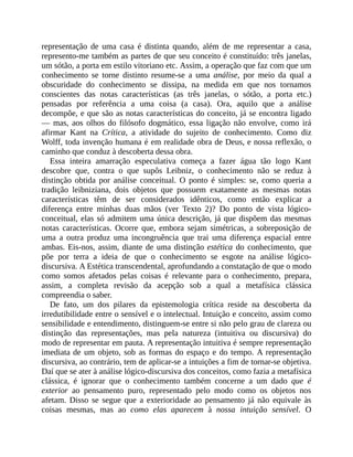 representação	 de	 uma	 casa	 é	 distinta	 quando,	 além	 de	 me	 representar	 a	 casa,
represento-me	também	as	partes	de	que	seu	conceito	é	constituído:	três	janelas,
um	sótão,	a	porta	em	estilo	vitoriano	etc.	Assim,	a	operação	que	faz	com	que	um
conhecimento	 se	 torne	 distinto	 resume-se	 a	 uma	 análise,	 por	 meio	 da	 qual	 a
obscuridade	 do	 conhecimento	 se	 dissipa,	 na	 medida	 em	 que	 nos	 tornamos
conscientes	 das	 notas	 características	 (as	 três	 janelas,	 o	 sótão,	 a	 porta	 etc.)
pensadas	 por	 referência	 a	 uma	 coisa	 (a	 casa).	 Ora,	 aquilo	 que	 a	 análise
decompõe,	e	que	são	as	notas	características	do	conceito,	já	se	encontra	ligado
—	 mas,	 aos	 olhos	 do	 filósofo	 dogmático,	 essa	 ligação	 não	 envolve,	 como	 irá
afirmar	 Kant	 na	 Crítica,	 a	 atividade	 do	 sujeito	 de	 conhecimento.	 Como	 diz
Wolff,	toda	invenção	humana	é	em	realidade	obra	de	Deus,	e	nossa	reflexão,	o
caminho	que	conduz	à	descoberta	dessa	obra.
Essa	 inteira	 amarração	 especulativa	 começa	 a	 fazer	 água	 tão	 logo	 Kant
descobre	 que,	 contra	 o	 que	 supôs	 Leibniz,	 o	 conhecimento	 não	 se	 reduz	 à
distinção	 obtida	 por	 análise	 conceitual.	 O	 ponto	 é	 simples:	 se,	 como	 queria	 a
tradição	 leibniziana,	 dois	 objetos	 que	 possuem	 exatamente	 as	 mesmas	 notas
características	 têm	 de	 ser	 considerados	 idênticos,	 como	 então	 explicar	 a
diferença	 entre	 minhas	 duas	 mãos	 (ver	 Texto	 2)?	 Do	 ponto	 de	 vista	 lógico-
conceitual,	elas	só	admitem	uma	única	descrição,	já	que	dispõem	das	mesmas
notas	 características.	 Ocorre	 que,	 embora	 sejam	 simétricas,	 a	 sobreposição	 de
uma	 a	 outra	 produz	 uma	 incongruência	 que	 trai	 uma	 diferença	 espacial	 entre
ambas.	Eis-nos,	assim,	diante	de	uma	distinção	estética	do	conhecimento,	que
põe	 por	 terra	 a	 ideia	 de	 que	 o	 conhecimento	 se	 esgote	 na	 análise	 lógico-
discursiva.	A	Estética	transcendental,	aprofundando	a	constatação	de	que	o	modo
como	 somos	 afetados	 pelas	 coisas	 é	 relevante	 para	 o	 conhecimento,	 prepara,
assim,	 a	 completa	 revisão	 da	 acepção	 sob	 a	 qual	 a	 metafísica	 clássica
compreendia	o	saber.
De	 fato,	 um	 dos	 pilares	 da	 epistemologia	 crítica	 reside	 na	 descoberta	 da
irredutibilidade	entre	o	sensível	e	o	intelectual.	Intuição	e	conceito,	assim	como
sensibilidade	e	entendimento,	distinguem-se	entre	si	não	pelo	grau	de	clareza	ou
distinção	 das	 representações,	 mas	 pela	 natureza	 (intuitiva	 ou	 discursiva)	 do
modo	de	representar	em	pauta.	A	representação	intuitiva	é	sempre	representação
imediata	de	um	objeto,	sob	as	formas	do	espaço	e	do	tempo.	A	representação
discursiva,	ao	contrário,	tem	de	aplicar-se	a	intuições	a	fim	de	tornar-se	objetiva.
Daí	que	se	ater	à	análise	lógico-discursiva	dos	conceitos,	como	fazia	a	metafísica
clássica,	 é	 ignorar	 que	 o	 conhecimento	 também	 concerne	 a	 um	 dado	 que	 é
exterior	 ao	 pensamento	 puro,	 representado	 pelo	 modo	 como	 os	 objetos	 nos
afetam.	 Disso	 se	 segue	 que	 a	 exterioridade	 ao	 pensamento	 já	 não	 equivale	 às
coisas	 mesmas,	 mas	 ao	 como	 elas	 aparecem	 à	 nossa	 intuição	 sensível.	 O
 