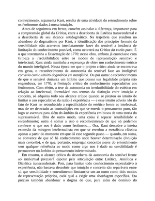 conhecimento,	argumenta	Kant,	resulta	de	uma	atividade	do	entendimento	sobre
os	fenômenos	dados	à	nossa	intuição.
Antes	de	seguirmos	em	frente,	convém	assinalar	a	diferença,	importante	para
a	compreensão	global	da	Crítica,	entre	a	descoberta	da	Estética	transcendental	e
a	 descoberta	 de	 seu	 alcance	 antidogmático.	 Na	 trajetória	 que	 resultou	 no
abandono	 do	 dogmatismo	 por	 Kant,	 a	 identificação	 dos	 princípios	 formais	 da
sensibilidade	 não	 acarretou	 imediatamente	 fazer	 do	 sensível	 a	 instância	 de
limitação	do	conhecimento	possível,	como	ocorrerá	na	Crítica	da	razão	pura.	É
o	que	testemunha	a	Dissertação	de	1770:	nessa	obra,	embora	já	enunciasse	com
firmeza	 a	 irredutibilidade	 entre	 os	 modos	 de	 representação	 sensitivo	 e
intelectual,	Kant	ainda	mantinha	a	esperança	de	obter	um	conhecimento	teórico
do	mundo	inteligível.	Nessa	época	em	que	o	projeto	crítico	ainda	se	encontrava
em	 gesta,	 o	 reconhecimento	 da	 autonomia	 do	 sensível	 face	 ao	 inteligível
convivia	com	o	intuito	dogmático	em	metafísica.	Ou	por	outra:	o	reconhecimento
de	 que	 o	 sensível	 demarca	 um	 âmbito	 que	 possui	 sua	 legalidade	 própria	não
engendrava,	 em	 1770,	 a	 limitação	 crítica	 do	 conhecimento	 especulativo	 aos
fenômenos.	Com	efeito,	a	tese	da	autonomia	ou	irredutibilidade	do	estético	em
relação	 ao	 intelectual,	 formulável	 nos	 termos	 da	 distinção	 entre	 intuição	 e
conceito,	só	adquiriu	todo	seu	alcance	crítico	quando	se	prestou	ao	intuito	de
limitar	o	uso	especulativo	da	razão	à	experiência	—	e	esse	intuito	adveio	não	do
fato	de	Kant	ter	reconhecido	a	especificidade	do	estético	frente	ao	intelectual,
mas	de	ter	detectado	as	contradições	em	que	se	enreda	o	pensamento	puro,	tão
logo	se	aventura	para	além	do	âmbito	da	experiência	em	busca	de	uma	teoria	do
suprassensível.	 Dito	 de	 outro	 modo,	 uma	 coisa	 é	 separar	 sensibilidade	 e
entendimento;	 outra	 é	 somar	 a	 isso	 o	 reconhecimento	 de	 que	 só	 podemos
conhecer	 o	 que	 nos	 é	 dado	 como	 fenômeno…	 Ora,	 Kant	 descobre	 a	 inteira
extensão	 da	 miragem	 intelectualista	 em	 que	 se	 enredou	 a	 metafísica	 clássica
apenas	a	partir	do	momento	em	que	dá	esse	segundo	passo	—	quando,	em	suma,
se	 convence	 de	 que	 só	 há	 conhecimento	 onde	 houver	 determinação	 (intuição
mais	conceito),	e	de	que,	portanto,	empregar	conceitos	puros	do	entendimento
sem	 qualquer	 referência	 ao	 modo	 como	 algo	 nos	 é	 dado	 na	 sensibilidade	 é
permanecer	no	âmbito	do	pensamento	indeterminado.
Em	resumo,	o	alcance	crítico	da	descoberta	da	autonomia	do	sensível	frente
ao	 intelectual	 precisará	 esperar	 pela	 articulação	 entre	 Estética,	 Analítica	 e
Dialética	 transcendentais.	 Pois,	 para	 limitar	 todo	 conhecimento	 especulativo	 à
experiência,	não	bastava	descobrir	que	intuição	e	conceito	são	separáveis	entre
si,	que	sensibilidade	e	entendimento	limitam-se	um	ao	outro	como	dois	modos
de	 representação	 próprios,	 cada	 qual	 a	 exigir	 uma	 abordagem	 específica.	 Era
preciso	 também	 abandonar	 o	 dogma	 de	 que,	 para	 além	 do	 domínio	 do
 