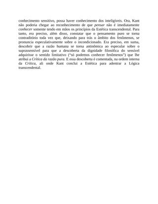 conhecimento	 sensitivo,	 possa	 haver	 conhecimento	 dos	 inteligíveis.	 Ora,	 Kant
não	 poderia	 chegar	 ao	 reconhecimento	 de	 que	 pensar	 não	 é	 imediatamente
conhecer	somente	tendo	em	mãos	os	princípios	da	Estética	transcendental.	Para
tanto,	 era	 preciso,	 além	 disso,	 constatar	 que	 o	 pensamento	 puro	 se	 torna
contraditório	 toda	 vez	 que,	 deixando	 para	 trás	 o	 âmbito	 dos	 fenômenos,	 se
pronuncia	 especulativamente	 sobre	 o	 incondicionado.	 Era	 preciso,	 em	 suma,
descobrir	 que	 a	 razão	 humana	 se	 torna	 antinômica	 ao	 especular	 sobre	 o
suprassensível	 para	 que	 a	 descoberta	 da	 dignidade	 filosófica	 do	 sensível
adquirisse	 o	 sentido	 limitativo	 (“só	 podemos	 conhecer	 fenômenos”)	 que	 lhe
atribui	a	Crítica	da	razão	pura.	E	essa	descoberta	é	comentada,	na	ordem	interna
da	 Crítica,	 ali	 onde	 Kant	 conclui	 a	 Estética	 para	 adentrar	 a	 Lógica
transcendental.
 
