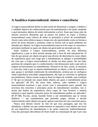 A	Analítica	transcendental:	síntese	e	consciência
A	Lógica	transcendental	define-se	pela	tarefa	de	determinar	a	origem,	o	âmbito	e
a	validade	objetiva	do	conhecimento	puro	do	entendimento	e	da	razão,	mediante
o	qual	pensamos	objetos	de	modo	inteiramente	a	priori.	Kant	aqui	lança	mão	do
mesmo	 exercício	 abstraente	 que	 já	 pusera	 em	 prática	 ao	 expor	 a	 Estética
transcendental	 como	 ciência	 de	 todos	 os	 princípios	 a	priori	 da	 sensibilidade.
Assim	como	nesta	última	espaço	e	tempo	nos	são	apresentados	como	as	formas	a
priori	da	nossa	intuição	e,	portanto,	como	as	formas	sob	as	quais	podemos	ser
afetados	por	objetos,	na	Lógica	transcendental	tratar-se-á	de	expor	os	conceitos	e
princípios	mediante	os	quais	um	objeto	em	geral	pode	ser	pensado	por	nós.
Entre	 Estética	 e	 Lógica	 transcendentais,	 porém,	 há	 uma	 diferença
significativa,	a	que	se	deve	prestar	atenção	sob	o	risco	de	mal	interpretá-las.	O
fato	de	que	pensar	um	objeto	em	geral	seja	diverso	de	determiná-lo	como	objeto
de	experiência	(pois	isso	exige	que	o	entendimento	se	aplique	à	sensibilidade)
faz	 com	 que	 a	 Lógica	 transcendental	 se	 divida	 em	 duas	 partes.	 De	 um	 lado,
partimos	do	composto	que	é	o	conhecimento	e	daí	destacamos	tudo	o	que	nele	se
origina	exclusivamente	no	entendimento.	Deixam-se	de	fora,	assim,	as	intuições
e,	com	elas,	tudo	o	que	se	reporta	imediatamente	ao	objeto,	a	fim	de	examinar	o
que,	graças	à	atividade	sintetizante	do	entendimento,	termina	por	se	configurar
como	experiência	articulada	categorialmente,	tão	logo	os	conceitos	se	apliquem
aos	fenômenos.	Desse	exame	ocupa-se	Kant	na	lógica	da	verdade,	cuja	condição
é	“de	que	na	intuição	nos	sejam	dados	objetos	aos	quais	o	entendimento	possa
ser	 aplicado”	 (B	 87).	 De	 outro	 lado,	 todavia,	 cabe	 também	 à	 Lógica
transcendental	 examinar	 o	 que	 ocorre	 com	 o	 pensamento	 puro,	 quando	 nos
servimos	 dos	 conceitos	 e	 princípios	 puros	 do	 entendimento	 sozinhos,	 isto	 é,
acima	 dos	 limites	 da	 experiência,	 única	 capaz	 de	 “nos	 fornecer	 a	 matéria
(objetos)	à	qual	aqueles	conceitos	puros	do	entendimento	podem	ser	aplicados”
(B	 87–88).	 Eis-nos,	 assim,	 fazendo	 frente	 a	 um	 entendimento	 que	 se	 tornou
dialético	 —	 um	 entendimento	 que	 pretende	 julgar,	 afirmar	 e	 decidir
sinteticamente	sobre	objetos	em	geral,	apenas	com	base	em	seus	conceitos	puros.
Nunca	 será	 demais	 insistir	 no	 fato	 de	 que	 essa	 passagem,	 que	 nos	 faz
abandonar	o	âmbito	em	que	conhecimentos	se	reportam	a	seus	objetos	em	favor
do	 uso	 hiperfísico	 do	 entendimento	 e	 da	 razão,	 transcorre	 inadvertidamente.
Uma	das	principais	descobertas	de	Kant	reside	na	constatação	de	que	é	por	uma
 
