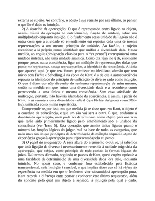 externa	ao	sujeito.	Ao	contrário,	o	objeto	é	sua	reunião	por	este	último,	ao	pensar
o	que	lhe	é	dado	na	intuição.
2)	A	doutrina	da	apercepção.	O	que	é	representado	como	ligado	no	objeto,
assim,	 resulta	 da	 operação	 do	 entendimento,	 função	 de	 unidade,	 sobre	 um
múltiplo	dado	enquanto	intuição.	E	o	fundamento	dessa	unidade	da	ligação	não	é
outra	 coisa	 que	 a	 atividade	 do	 entendimento	 em	 reportar	 cada	 uma	 de	 nossas
representações	 a	 um	 mesmo	 princípio	 de	 unidade.	 Ao	 fazê-lo,	 o	 sujeito
reconhece	a	si	próprio	como	identidade	que	unifica	a	diversidade	dada.	Nessa
medida,	ao	cogito	(designação	clássica	para	o	“eu	penso”)	corresponderá	uma
unidade	sintética,	não	uma	unidade	analítica.	Como	diz	Kant	no	§16,	é	somente
porque	posso,	numa	consciência,	ligar	um	múltiplo	de	representações	dadas	que
posso	me	representar,	nessas	representações,	a	identidade	da	consciência.	A	ideia
que	 aparece	 aqui	 (e	 que	 terá	 futuro	 promissor	 no	 idealismo	 alemão	 que	 tem
início	com	Fichte	e	Schelling	já	na	época	de	Kant)	é	a	de	que	a	autoconsciência
repousa	na	identidade	do	princípio	de	unificação	do	diverso	dado	como	intuição.
O	 que	 é	 dizer	 que	 não	 disponho	 de	 nenhuma	 representação	 de	 mim	 mesmo,
senão	 na	 medida	 em	 que	 reúno	 uma	 diversidade	 dada	 e	 a	 reconheço	 como
pertencendo	 a	 uma	 única	 e	 mesma	 consciência.	 Sem	 essa	 atividade	 de
unificação,	portanto,	não	haveria	identidade	da	consciência.	E	assim,	a	partir	de
Kant,	o	eu	remete	a	uma	diversidade	radical	(que	Fichte	designará	como	Não-
Eu),	unificada	como	minha	experiência.
Compreende-se,	por	isso,	em	que	medida	já	se	disse	que,	em	Kant,	o	objeto	é
o	correlato	da	consciência,	e	que	um	não	vai	sem	a	outra.	É	que,	conforme	a
doutrina	da	apercepção,	nada	pode	ser	determinado	como	objeto	para	nós	sem
que	 tenha	 sido	 primeiramente	 ligado	 pelo	 entendimento	 sob	 a	 unidade	 da
consciência	(ver	 Texto	 5).	 Essa	 operação,	 que	 admite	 tantas	 figuras	 quanto	 o
número	das	funções	lógicas	do	julgar,	está	na	base	de	todas	as	categorias,	que
nada	mais	são	do	que	princípios	de	determinação	do	múltiplo	enquanto	objeto	de
experiência	graças	à	apercepção	pura,	representada	pelo	eu	penso.
3)	O	papel	da	imaginação.	A	essa	altura	do	argumento	dedutivo,	já	sabemos
que	toda	ligação	do	diverso	é	necessariamente	remetida	à	unidade	originária	da
apercepção,	 que	 subjaz,	 como	 princípio	 de	 todo	 pensar,	 às	 formas	 lógicas	 do
juízo.	Daí	termos	afirmado,	seguindo	os	passos	de	Kant,	que	o	cogito	equivale	a
uma	 faculdade	 de	 determinação	 de	 uma	 diversidade	 dada	 fora	 dele,	 enquanto
intuição.	 No	 nosso	 caso,	 e	 conforme	 fora	 estabelecido	 pela	 Estética
transcendental,	toda	intuição	é	sensível,	o	que	implica	dizer	que	só	há	objeto	de
experiência	na	medida	em	que	o	fenômeno	vier	subsumido	à	apercepção	pura.
Kant	recorda	a	diferença	entre	pensar	e	conhecer,	este	último	requerendo,	além
do	 conceito	 pelo	 qual	 um	 objeto	 é	 pensado,	 a	 intuição	 pela	 qual	 é	 dado.
 