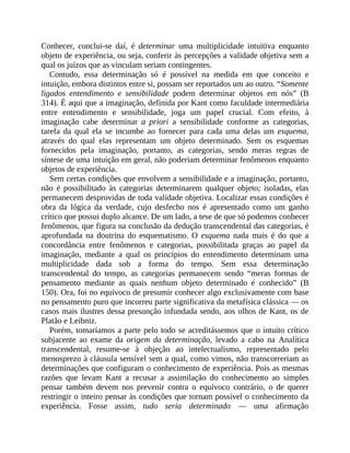 Conhecer,	 conclui-se	 daí,	 é	 determinar	 uma	 multiplicidade	 intuitiva	 enquanto
objeto	de	experiência,	ou	seja,	conferir	às	percepções	a	validade	objetiva	sem	a
qual	os	juízos	que	as	vinculam	seriam	contingentes.
Contudo,	 essa	 determinação	 só	 é	 possível	 na	 medida	 em	 que	 conceito	 e
intuição,	embora	distintos	entre	si,	possam	ser	reportados	um	ao	outro.	“Somente
ligados	 entendimento	 e	 sensibilidade	 podem	 determinar	 objetos	 em	 nós”	 (B
314).	É	aqui	que	a	imaginação,	definida	por	Kant	como	faculdade	intermediária
entre	 entendimento	 e	 sensibilidade,	 joga	 um	 papel	 crucial.	 Com	 efeito,	 à
imaginação	 cabe	 determinar	 a	 priori	 a	 sensibilidade	 conforme	 as	 categorias,
tarefa	 da	 qual	 ela	 se	 incumbe	 ao	 fornecer	 para	 cada	 uma	 delas	 um	 esquema,
através	 do	 qual	 elas	 representam	 um	 objeto	 determinado.	 Sem	 os	 esquemas
fornecidos	 pela	 imaginação,	 portanto,	 as	 categorias,	 sendo	 meras	 regras	 de
síntese	de	uma	intuição	em	geral,	não	poderiam	determinar	fenômenos	enquanto
objetos	de	experiência.
Sem	certas	condições	que	envolvem	a	sensibilidade	e	a	imaginação,	portanto,
não	 é	 possibilitado	 às	 categorias	 determinarem	 qualquer	 objeto;	 isoladas,	 elas
permanecem	desprovidas	de	toda	validade	objetiva.	Localizar	essas	condições	é
obra	 da	 lógica	 da	 verdade,	 cujo	 desfecho	 nos	 é	 apresentado	 como	 um	 ganho
crítico	que	possui	duplo	alcance.	De	um	lado,	a	tese	de	que	só	podemos	conhecer
fenômenos,	que	figura	na	conclusão	da	dedução	transcendental	das	categorias,	é
aprofundada	 na	 doutrina	 do	 esquematismo.	 O	 esquema	 nada	 mais	 é	 do	 que	 a
concordância	 entre	 fenômenos	 e	 categorias,	 possibilitada	 graças	 ao	 papel	 da
imaginação,	 mediante	 a	 qual	 os	 princípios	 do	 entendimento	 determinam	 uma
multiplicidade	 dada	 sob	 a	 forma	 do	 tempo.	 Sem	 essa	 determinação
transcendental	 do	 tempo,	 as	 categorias	 permanecem	 sendo	 “meras	 formas	 de
pensamento	 mediante	 as	 quais	 nenhum	 objeto	 determinado	 é	 conhecido”	 (B
150).	Ora,	foi	no	equívoco	de	presumir	conhecer	algo	exclusivamente	com	base
no	pensamento	puro	que	incorreu	parte	significativa	da	metafísica	clássica	—	os
casos	mais	ilustres	dessa	presunção	infundada	sendo,	aos	olhos	de	Kant,	os	de
Platão	e	Leibniz.
Porém,	tomaríamos	a	parte	pelo	todo	se	acreditássemos	que	o	intuito	crítico
subjacente	 ao	 exame	 da	 origem	da	 determinação,	 levado	 a	 cabo	 na	 Analítica
transcendental,	 resume-se	 à	 objeção	 ao	 intelectualismo,	 representado	 pelo
menosprezo	à	cláusula	sensível	sem	a	qual,	como	vimos,	não	transcorreriam	as
determinações	que	configuram	o	conhecimento	de	experiência.	Pois	as	mesmas
razões	 que	 levam	 Kant	 a	 recusar	 a	 assimilação	 do	 conhecimento	 ao	 simples
pensar	 também	 devem	 nos	 prevenir	 contra	 o	 equívoco	 contrário,	 o	 de	 querer
restringir	o	inteiro	pensar	às	condições	que	tornam	possível	o	conhecimento	da
experiência.	 Fosse	 assim,	 tudo	 seria	 determinado	 —	 uma	 afirmação
 