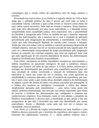 cosmológica	 que	 o	 exame	 crítico	 da	 experiência	 nem	 de	 longe	 autoriza	 a
concluir.
Prevenindo-nos	acerca	disso,	já	no	Prefácio	à	segunda	edição	da	Crítica	Kant
alega	 que	 a	 utilidade	 positiva	 da	 obra	 é	 provar	 que	 nem	 tudo	 se	 reduz	 à
causalidade	natural,	conforme	a	qual	a	todo	evento	se	inscreve	como	efeito	em
uma	cadeia	causal	necessária.	Nem	tudo	se	resume	à	natureza.	Nessa	hipótese,
toda	 ação	 seria	 determinada	 por	 uma	 causa	 antecedente,	 e	 a	 liberdade	 moral,
compreendida	como	causalidade	prática,	seria	impossível.	Ora,	a	possibilidade
da	liberdade	é	assegurada	pela	Crítica	na	medida	em	que	a	natureza,	enquanto
âmbito	das	determinações,	não	é	natureza	em	si,	mas	o	resultado	da	aplicação
(possibilitada	 pela	 imaginação)	 do	 entendimento	 à	 sensibilidade.	 Com	 efeito,
vimos	 que	 toda	 determinação	 depende	 da	 reunião	 entre	 conceito	 e	 intuição.
Ainda	que	sem	esse	enlace	com	os	sentidos	o	conceito	permaneça	desprovido	de
validade	objetiva,	nem	por	isso	ele	se	encontra	privado	de	toda	significação.	Por
certo,	só	a	determinação	transcendental	do	tempo	possibilitada	pela	imaginação
fornece	ao	conceito	seu	correlato	empírico;	mas	seria	um	equívoco	fazer	com
que	toda	significação	de	um	conceito	dependesse	da	matriz	das	determinações
empíricas	localizada	pela	Analítica	transcendental.
Com	efeito,	contraposto	ao	âmbito	fenomênico	encontra-se,	precisamente,	o
âmbito	 noumênico	 ou	 puramente	 inteligível,	 do	 qual	 a	 metafísica	 clássica
sempre	quis	fornecer	um	saber	de	tipo	teórico.	A	Crítica,	porém,	ensinou-nos	a
enxergar	nas	determinações	que	constituem	uma	experiência	possível	para	nós
uma	 atividade	 de	 síntese	 envolvendo	 a	 intuição	 de	 fenômenos	 (que	 não
equivalem	 às	 coisas	 tais	 como	 são	 em	 si	 mesmas,	 mas	 como	 aparecem	 na
sensibilidade)	e	conceitos	aplicados	a	eles.	O	território	da	experiência,	por	isso,
não	é	outra	coisa	senão	o	que	resulta	dessa	atividade	subjetiva	de	determinação
de	objetos	a	partir	das	formas	do	intuir	e	do	pensar	suscitadas	por	percepções.	Já
o	 âmbito	 dos	 noumena	 ou	 inteligíveis	 corresponde	 à	 esfera	 dos	 objetos
simplesmente	 pensados	 pelo	 entendimento	 —	 uma	 esfera	 vazia,	 posto	 não
admitir	nenhuma	determinação,	mas	nem	por	isso	menos	importante,	pois	limita
do	 exterior	 o	 território	 das	 determinações	 que	 configuram	 o	 conjunto	 dos
conhecimentos	empíricos.	Essa	limitação,	como	se	verá	adiante,	a	propósito	da
Dialética	transcendental,	é	decisiva	para	a	moralidade,	já	que,	graças	a	ela,	nos
asseguramos	 de	 que	 não	 é	 necessário	 que	 tudo	 seja	 determinado	 por	 causas
antecedentes.	 Assim,	 a	 liberdade,	 como	 ação	 que	 traz	 em	 si	 mesma	 sua
causalidade,	torna-se	pensável.
Com	efeito,	já	a	divisão	da	Lógica	transcendental	em	uma	Analítica	e	uma
Dialética	deixava	pressentir	que	o	território	da	experiência	não	esgota	o	inteiro
horizonte	 das	 significações	 racionais.	 E	 —	 muito	 embora	 somente	 com	 a
 