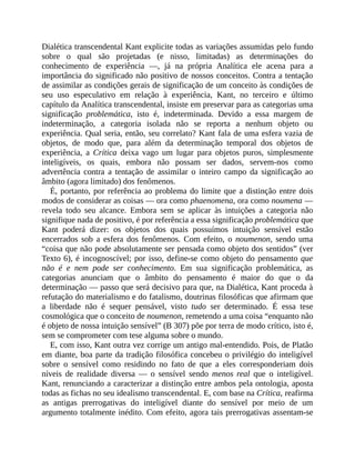 Dialética	transcendental	Kant	explicite	todas	as	variações	assumidas	pelo	fundo
sobre	 o	 qual	 são	 projetadas	 (e	 nisso,	 limitadas)	 as	 determinações	 do
conhecimento	 de	 experiência	 —,	 já	 na	 própria	 Analítica	 ele	 acena	 para	 a
importância	do	significado	não	positivo	de	nossos	conceitos.	Contra	a	tentação
de	assimilar	as	condições	gerais	de	significação	de	um	conceito	às	condições	de
seu	 uso	 especulativo	 em	 relação	 à	 experiência,	 Kant,	 no	 terceiro	 e	 último
capítulo	da	Analítica	transcendental,	insiste	em	preservar	para	as	categorias	uma
significação	 problemática,	 isto	 é,	 indeterminada.	 Devido	 a	 essa	 margem	 de
indeterminação,	 a	 categoria	 isolada	 não	 se	 reporta	 a	 nenhum	 objeto	 ou
experiência.	Qual	seria,	então,	seu	correlato?	Kant	fala	de	uma	esfera	vazia	de
objetos,	 de	 modo	 que,	 para	 além	 da	 determinação	 temporal	 dos	 objetos	 de
experiência,	 a	 Crítica	 deixa	 vago	 um	 lugar	 para	 objetos	 puros,	 simplesmente
inteligíveis,	 os	 quais,	 embora	 não	 possam	 ser	 dados,	 servem-nos	 como
advertência	 contra	 a	 tentação	 de	 assimilar	 o	 inteiro	 campo	 da	 significação	 ao
âmbito	(agora	limitado)	dos	fenômenos.
É,	portanto,	por	referência	ao	problema	do	limite	que	a	distinção	entre	dois
modos	de	considerar	as	coisas	—	ora	como	phaenomena,	ora	como	noumena	—
revela	 todo	 seu	 alcance.	 Embora	 sem	 se	 aplicar	 às	 intuições	 a	 categoria	 não
signifique	nada	de	positivo,	é	por	referência	a	essa	significação	problemática	que
Kant	 poderá	 dizer:	 os	 objetos	 dos	 quais	 possuímos	 intuição	 sensível	 estão
encerrados	 sob	 a	 esfera	 dos	 fenômenos.	 Com	 efeito,	 o	 noumenon,	 sendo	 uma
“coisa	que	não	pode	absolutamente	ser	pensada	como	objeto	dos	sentidos”	(ver
Texto	6),	é	incognoscível;	por	isso,	define-se	como	objeto	do	pensamento	que
não	 é	 e	 nem	 pode	 ser	 conhecimento.	 Em	 sua	 significação	 problemática,	 as
categorias	 anunciam	 que	 o	 âmbito	 do	 pensamento	 é	 maior	 do	 que	 o	 da
determinação	—	passo	que	será	decisivo	para	que,	na	Dialética,	Kant	proceda	à
refutação	do	materialismo	e	do	fatalismo,	doutrinas	filosóficas	que	afirmam	que
a	 liberdade	 não	 é	 sequer	 pensável,	 visto	 tudo	 ser	 determinado.	 É	 essa	 tese
cosmológica	que	o	conceito	de	noumenon,	remetendo	a	uma	coisa	“enquanto	não
é	objeto	de	nossa	intuição	sensível”	(B	307)	põe	por	terra	de	modo	crítico,	isto	é,
sem	se	comprometer	com	tese	alguma	sobre	o	mundo.
E,	com	isso,	Kant	outra	vez	corrige	um	antigo	mal-entendido.	Pois,	de	Platão
em	diante,	boa	parte	da	tradição	filosófica	concebeu	o	privilégio	do	inteligível
sobre	 o	 sensível	 como	 residindo	 no	 fato	 de	 que	 a	 eles	 corresponderiam	 dois
níveis	 de	 realidade	 diversa	 —	 o	 sensível	 sendo	 menos	 real	 que	 o	 inteligível.
Kant,	renunciando	a	caracterizar	a	distinção	entre	ambos	pela	ontologia,	aposta
todas	as	fichas	no	seu	idealismo	transcendental.	E,	com	base	na	Crítica,	reafirma
as	 antigas	 prerrogativas	 do	 inteligível	 diante	 do	 sensível	 por	 meio	 de	 um
argumento	totalmente	inédito.	Com	efeito,	agora	tais	prerrogativas	assentam-se
 