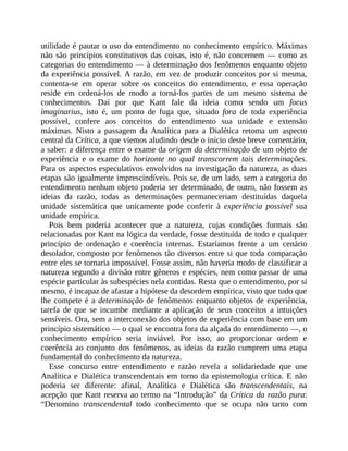 utilidade	é	pautar	o	uso	do	entendimento	no	conhecimento	empírico.	Máximas
não	são	princípios	constitutivos	das	coisas,	isto	é,	não	concernem	—	como	as
categorias	do	entendimento	—	à	determinação	dos	fenômenos	enquanto	objeto
da	experiência	possível.	A	razão,	em	vez	de	produzir	conceitos	por	si	mesma,
contenta-se	 em	 operar	 sobre	 os	 conceitos	 do	 entendimento,	 e	 essa	 operação
reside	 em	 ordená-los	 de	 modo	 a	 torná-los	 partes	 de	 um	 mesmo	 sistema	 de
conhecimentos.	 Daí	 por	 que	 Kant	 fale	 da	 ideia	 como	 sendo	 um	 focus
imaginarius,	 isto	 é,	 um	 ponto	 de	 fuga	 que,	 situado	 fora	 de	 toda	 experiência
possível,	 confere	 aos	 conceitos	 do	 entendimento	 sua	 unidade	 e	 extensão
máximas.	 Nisto	 a	 passagem	 da	 Analítica	 para	 a	 Dialética	 retoma	 um	 aspecto
central	da	Crítica,	a	que	viemos	aludindo	desde	o	início	deste	breve	comentário,
a	saber:	a	diferença	entre	o	exame	da	origem	da	determinação	de	um	objeto	de
experiência	 e	 o	 exame	 do	 horizonte	 no	 qual	 transcorrem	 tais	 determinações.
Para	os	aspectos	especulativos	envolvidos	na	investigação	da	natureza,	as	duas
etapas	são	igualmente	imprescindíveis.	Pois	se,	de	um	lado,	sem	a	categoria	do
entendimento	nenhum	objeto	poderia	ser	determinado,	de	outro,	não	fossem	as
ideias	 da	 razão,	 todas	 as	 determinações	 permaneceriam	 destituídas	 daquela
unidade	 sistemática	 que	 unicamente	 pode	 conferir	 à	 experiência	 possível	 sua
unidade	empírica.
Pois	 bem	 poderia	 acontecer	 que	 a	 natureza,	 cujas	 condições	 formais	 são
relacionadas	por	Kant	na	lógica	da	verdade,	fosse	destituída	de	todo	e	qualquer
princípio	 de	 ordenação	 e	 coerência	 internas.	 Estaríamos	 frente	 a	 um	 cenário
desolador,	composto	por	fenômenos	tão	diversos	entre	si	que	toda	comparação
entre	eles	se	tornaria	impossível.	Fosse	assim,	não	haveria	modo	de	classificar	a
natureza	segundo	a	divisão	entre	gêneros	e	espécies,	nem	como	passar	de	uma
espécie	particular	às	subespécies	nela	contidas.	Resta	que	o	entendimento,	por	si
mesmo,	é	incapaz	de	afastar	a	hipótese	da	desordem	empírica,	visto	que	tudo	que
lhe	compete	é	a	determinação	de	fenômenos	enquanto	objetos	de	experiência,
tarefa	 de	 que	 se	 incumbe	 mediante	 a	 aplicação	 de	 seus	 conceitos	 a	 intuições
sensíveis.	Ora,	sem	a	interconexão	dos	objetos	de	experiência	com	base	em	um
princípio	sistemático	—	o	qual	se	encontra	fora	da	alçada	do	entendimento	—,	o
conhecimento	 empírico	 seria	 inviável.	 Por	 isso,	 ao	 proporcionar	 ordem	 e
coerência	ao	conjunto	dos	fenômenos,	as	ideias	da	razão	cumprem	uma	etapa
fundamental	do	conhecimento	da	natureza.
Esse	 concurso	 entre	 entendimento	 e	 razão	 revela	 a	 solidariedade	 que	 une
Analítica	e	Dialética	transcendentais	em	torno	da	epistemologia	crítica.	E	não
poderia	 ser	 diferente:	 afinal,	 Analítica	 e	 Dialética	 são	 transcendentais,	 na
acepção	que	Kant	reserva	ao	termo	na	“Introdução”	da	Crítica	da	razão	pura:
“Denomino	 transcendental	 todo	 conhecimento	 que	 se	 ocupa	 não	 tanto	 com
 
