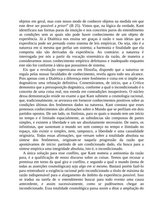 objetos	em	geral,	mas	com	nosso	modo	de	conhecer	objetos	na	medida	em	que
este	deve	ser	possível	a	priori”	(B	25).	Vimos	que,	na	lógica	da	verdade,	Kant
identificara	nas	formas	puras	da	intuição	e	nos	conceitos	puros	do	entendimento
as	 condições	 sem	 as	 quais	 não	 pode	 haver	 conhecimento	 de	 um	 objeto	 de
experiência.	 Já	 a	 Dialética	 nos	 ensina	 ser	 graças	 à	 razão	 e	 suas	 ideias	 que	 a
experiência	pode	ser	pensada	como	sistema	de	leis	empíricas.	Ou	seja,	não	é	a
natureza	em	si	mesma	que	perfaz	um	sistema;	a	harmonia	e	finalidade	que	ela
comporta	 não	 são	 derivadas	 da	 experiência.	 Ao	 contrário:	 a	 natureza	 é
interrogada	 por	 nós	 a	 partir	 da	 vocação	 sistemática	 da	 razão,	 de	 maneira	 a
considerarmos	nosso	conhecimento	empírico	defeituoso	e	inadequado	enquanto
este	não	for	conforme	à	ideia	que	possuímos	de	sistema.
Eis	 que	 a	 revolução	 copernicana	 em	 filosofia,	 dispondo	 que	 a	 natureza	 se
regula	pelas	nossas	faculdades	de	conhecimento,	revela	agora	todo	seu	alcance.
Pois	apenas	com	a	Dialética	a	diferença	entre	fenômeno	e	coisa	em	si	impõe	aos
dogmáticos	 uma	 refutação	 definitiva.	 Comentávamos,	 de	 início,	 que	 a	 Crítica
demonstra	que	a	pressuposição	dogmática,	conforme	a	qual	o	incondicionado	é	o
conceito	de	uma	coisa	real,	nos	enreda	em	contradições	insuperáveis.	O	núcleo
dessa	demonstração	reside	no	exame	a	que	Kant	submete	a	cosmologia	racional,
que,	tradicionalmente,	se	arvorava	em	fornecer	conhecimentos	positivos	sobre	as
condições	 últimas	 dos	 fenômenos	 dados	 na	 natureza.	 Kant	 constata	 que	 esses
pretensos	conhecimentos	são	afirmações	sobre	o	Mundo	que	se	perfilam	em	dois
partidos	opostos.	De	um	lado,	os	finitistas,	para	os	quais	o	mundo	tem	um	início
no	 tempo	 e	 é	 limitado	 espacialmente,	 as	 substâncias	 são	 compostas	 de	 partes
simples,	e	existem	a	liberdade	e	um	ser	absolutamente	necessário.	De	outro,	os
infinitistas,	 que	 sustentam	 o	 mundo	 ser	 sem	 começo	 no	 tempo	 e	 ilimitado	 no
espaço,	 não	 existir	 o	 simples,	 nem,	 tampouco,	 a	 liberdade	 e	 uma	 causalidade
originária.	 Todas	 essas	 afirmações,	 que	 versam	 sobre	 a	 totalidade	 absoluta	 na
síntese	 dos	 fenômenos,	 originam-se	 naquela	 progressão	 da	 razão	 que
apontávamos	 de	 início:	 partindo	 de	 um	 condicionado	 dado,	 ela	 busca	 para	 a
síntese	empírica	uma	integridade	absoluta,	isto	é,	o	incondicionado.
A	 única	 solução	 para	 esse	 conflito,	 que	 Kant	 nomeia	 a	 antinomia	 da	 razão
pura,	é	a	qualificação	de	nosso	discurso	sobre	as	coisas.	Temos	que	recusar	a
premissa	em	torno	da	qual	gira	o	conflito,	e	segundo	a	qual	o	mundo	(tema	de
todas	as	asserções	cosmológicas)	seja	algo	em	si	mesmo.	Bastará	porém	fazê-lo
para	reintroduzir	a	exigência	racional	pelo	incondicionado	a	título	de	máxima	da
razão	indispensável	para	o	alargamento	do	âmbito	da	experiência	possível.	Isso
se	 traduz	 na	 tarefa	 de	 o	 entendimento	 buscar	 para	 todo	 evento	 uma	 causa
antecedente,	 e	 assim	 sucessivamente,	 como	 se	 pudéssemos	 chegar	 ao
incondicionado.	Essa	totalidade	cosmológica	passa	assim	a	ditar	a	ampliação	do
 