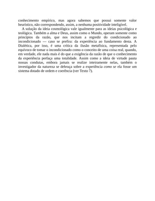 conhecimento	 empírico,	 mas	 agora	 sabemos	 que	 possui	 somente	 valor
heurístico,	não	correspondendo,	assim,	a	nenhuma	positividade	inteligível.
A	solução	da	ideia	cosmológica	vale	igualmente	para	as	ideias	psicológica	e
teológica.	Também	a	alma	e	Deus,	assim	como	o	Mundo,	operam	somente	como
princípios	 da	 razão,	 que	 nos	 incitam	 a	 regredir	 do	 condicionado	 ao
incondicionado	 —	 caso	 se	 prefira:	 da	 experiência	 ao	 fundamento	 desta.	 A
Dialética,	 por	 isso,	 é	 uma	 crítica	 da	 ilusão	 metafísica,	 representada	 pelo
equívoco	de	tomar	o	incondicionado	como	o	conceito	de	uma	coisa	real,	quando,
em	verdade,	ele	nada	mais	é	do	que	a	exigência	da	razão	de	que	o	conhecimento
da	 experiência	 perfaça	 uma	 totalidade.	 Assim	 como	 a	 ideia	 de	 virtude	 pauta
nossas	 condutas,	 embora	 jamais	 se	 realize	 inteiramente	 nelas,	 também	 o
investigador	da	natureza	se	debruça	sobre	a	experiência	como	se	ela	fosse	um
sistema	dotado	de	ordem	e	coerência	(ver	Texto	7).
 