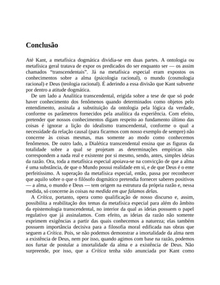 Conclusão
Até	 Kant,	 a	 metafísica	 dogmática	 dividia-se	 em	 duas	 partes.	 A	 ontologia	 ou
metafísica	geral	tratava	de	expor	os	predicados	do	ser	enquanto	ser	—	os	assim
chamados	 “transcendentais”.	 Já	 na	 metafísica	 especial	 eram	 expostos	 os
conhecimentos	 sobre	 a	 alma	 (psicologia	 racional),	 o	 mundo	 (cosmologia
racional)	e	Deus	(teologia	racional).	É	aderindo	a	essa	divisão	que	Kant	subverte
por	dentro	a	atitude	dogmática.
De	um	lado	a	Analítica	transcendental,	erigida	sobre	a	tese	de	que	só	pode
haver	 conhecimento	 dos	 fenômenos	 quando	 determinados	 como	 objetos	 pelo
entendimento,	 assinala	 a	 substituição	 da	 ontologia	 pela	 lógica	 da	 verdade,
conforme	 os	 parâmetros	 fornecidos	 pela	 analítica	 da	 experiência.	 Com	 efeito,
pretender	que	nossos	conhecimentos	digam	respeito	ao	fundamento	último	das
coisas	 é	 ignorar	 a	 lição	 do	 idealismo	 transcendental,	 conforme	 o	 qual	 a
necessidade	da	relação	causal	(para	ficarmos	com	nosso	exemplo	de	sempre)	não
concerne	 às	 coisas	 mesmas,	 mas	 somente	 ao	 modo	 como	 conhecemos
fenômenos.	De	outro	lado,	a	Dialética	transcendental	ensina	que	as	figuras	da
totalidade	 sobre	 a	 qual	 se	 projetam	 as	 determinações	 empíricas	 não
correspondem	a	nada	real	e	existente	por	si	mesmo,	sendo,	antes,	simples	ideias
da	razão.	Ora,	toda	a	metafísica	especial	apoiava-se	na	convicção	de	que	a	alma
é	uma	substância,	de	que	o	Mundo	possui	realidade	em	si,	e	de	que	Deus	é	o	ente
perfeitíssimo.	A	superação	da	metafísica	especial,	então,	passa	por	reconhecer
que	aquilo	sobre	o	que	o	filósofo	dogmático	pretendia	fornecer	saberes	positivos
—	a	alma,	o	mundo	e	Deus	—	tem	origem	na	estrutura	da	própria	razão	e,	nessa
medida,	só	concerne	às	coisas	na	medida	em	que	falamos	delas.
A	 Crítica,	 portanto,	 opera	 como	 qualificação	 de	 nosso	 discurso	 e,	 assim,
possibilita	a	reabilitação	dos	temas	da	metafísica	especial	para	além	do	âmbito
da	epistemologia	transcendental,	no	interior	da	qual	as	ideias	possuem	o	papel
regulativo	 que	 já	 assinalamos.	 Com	 efeito,	 as	 ideias	 da	 razão	 não	 somente
exprimem	 exigências	 a	 partir	 das	 quais	 conhecemos	 a	 natureza;	 elas	 também
possuem	 importância	 decisiva	 para	 a	 filosofia	 moral	 edificada	 nas	 obras	 que
seguem	a	Crítica.	Pois,	se	não	podemos	demonstrar	a	imortalidade	da	alma	nem
a	existência	de	Deus,	nem	por	isso,	quando	agimos	com	base	na	razão,	podemos
nos	 furtar	 de	 postular	 a	 imortalidade	 da	 alma	 e	 a	 existência	 de	 Deus.	 Não
surpreende,	 por	 isso,	 que	 a	 Crítica	 tenha	 sido	 anunciada	 por	 Kant	 como
 