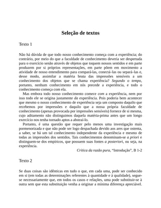 Seleção	de	textos
Texto	1
Não	há	dúvida	de	que	todo	nosso	conhecimento	começa	com	a	experiência;	do
contrário,	por	meio	do	que	a	faculdade	de	conhecimento	deveria	ser	despertada
para	o	exercício	senão	através	de	objetos	que	toquem	nossos	sentidos	e	em	parte
produzem	 por	 si	 próprios	 representações,	 em	 parte	 põem	 em	 movimento	 a
atividade	de	nosso	entendimento	para	compará-las,	conectá–las	ou	separá–las	e,
desse	 modo,	 assimilar	 a	 matéria	 bruta	 das	 impressões	 sensíveis	 a	 um
conhecimento	 dos	 objetos	 que	 se	 chama	 experiência?	 Segundo	 o	 tempo,
portanto,	 nenhum	 conhecimento	 em	 nós	 precede	 a	 experiência,	 e	 todo	 o
conhecimento	começa	com	ela.
Mas	 embora	todo	nosso	conhecimento	comece	com	a	experiência,	nem	por
isso	todo	ele	se	origina	justamente	da	experiência.	Pois	poderia	bem	acontecer
que	mesmo	o	nosso	conhecimento	de	experiência	seja	um	composto	daquilo	que
recebemos	 por	 impressões	 e	 daquilo	 que	 a	 nossa	 própria	 faculdade	 de
conhecimento	(apenas	provocada	por	impressões	sensíveis)	fornece	de	si	mesma,
cujo	 aditamento	 não	 distinguimos	 daquela	 matéria-prima	 antes	 que	 um	 longo
exercício	nos	tenha	tornado	aptos	a	abstraí-lo.
Portanto,	 é	 uma	 questão	 que	 requer	 pelo	 menos	 uma	 investigação	 mais
pormenorizada	e	que	não	pode	ser	logo	despachada	devido	aos	ares	que	ostenta,
a	 saber,	 se	 há	 um	 tal	 conhecimento	 independente	 da	 experiência	 e	 mesmo	 de
todas	as	impressões	dos	sentidos.	Tais	conhecimentos	denominam-se	a	priori	e
distinguem-se	dos	empíricos,	que	possuem	suas	fontes	a	posteriori,	ou	seja,	na
experiência.
Crítica	da	razão	pura,	“Introdução”,	B	1-2
Texto	2
Se	duas	coisas	são	idênticas	em	tudo	o	que,	em	cada	uma,	pode	ser	conhecido
em	si	(em	todas	as	determinações	referentes	à	quantidade	e	à	qualidade),	segue-
se	necessariamente	que,	em	todos	os	casos	e	relações,	uma	pode	substituir-se	à
outra	sem	que	esta	substituição	venha	a	originar	a	mínima	diferença	apreciável.
 