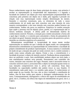 Nosso	conhecimento	surge	de	duas	fontes	principais	da	mente,	cuja	primeira	é
receber	 as	 representações	 (a	 receptividade	 das	 impressões)	 e	 a	 segunda	 a
faculdade	de	conhecer	um	objeto	por	estas	representações	(espontaneidade	dos
conceitos);	 pela	 primeira	 um	 objeto	 nos	 é	 dado,	 pela	 segunda	 é	 pensado	 em
relação	 com	 essa	 representação	 (como	 simples	 determinação	 da	 mente).
Intuições	 e	 conceitos	 constituem,	 pois,	 os	 elementos	 de	 todo	 o	 nosso
conhecimento,	 de	 tal	 modo	 que	 nem	 conceitos	 sem	 uma	 intuição	 de	 certa
maneira	correspondente	a	eles	nem	intuição	sem	conceitos	podem	fornecer	um
conhecimento.	Ambos	são	puros	ou	empíricos.	Empíricos	se	contêm	sensação
(que	supõe	a	presença	real	do	objeto);	puros,	porém,	se	à	representação	não	se
mescla	 nenhuma	 sensação.	 A	 última	 pode	 ser	 denominada	 matéria	 do
conhecimento	sensível.	Portanto,	a	intuição	pura	contém	unicamente	a	forma	sob
a	qual	algo	é	intuído,	e	o	conceito	puro	unicamente	a	forma	do	pensamento	de
um	objeto	em	geral.	Somente	intuições	ou	conceitos	puros	são	possíveis	a	priori,
intuições	ou	conceitos	empíricos	só	a	posteriori.
Denominamos	 sensibilidade	 a	 receptividade	 de	 nossa	 mente	 receber
representações	na	medida	em	que	é	afetada	de	algum	modo;	em	contrapartida,
denominamos	entendimento	ou	espontaneidade	do	conhecimento	a	faculdade	do
próprio	entendimento	de	produzir	representações.	A	nossa	natureza	é	constituída
de	modo	tal	que	a	intuição	não	pode	ser	senão	sensível,	isto	é,	contém	somente	o
modo	 como	 somos	 afetados	 por	 objetos.	 Frente	 a	 isso,	 o	 entendimento	 é	 a
faculdade	de	pensar	o	objeto	da	intuição	sensível.	Nenhuma	dessas	propriedades
deve	ser	preferida	à	outra.	Sem	sensibilidade	nenhum	objeto	nos	seria	dado,	e
sem	 entendimento	 nenhum	 seria	 pensado.	 Pensamentos	 sem	 conteúdos	 são
vazios,	intuições	sem	conceitos	são	cegas.	Portanto,	tanto	é	necessário	tornar	os
conceitos	sensíveis	(isto	é,	acrescentar-lhes	o	objeto	na	intuição)	quanto	tornar	as
suas	 intuições	 compreensíveis	 (isto	 é,	 pô-las	 sob	 conceitos).	 Estas	 duas
faculdades	 ou	 capacidades	 também	 não	 podem	 trocar	 as	 suas	 funções.	 O
entendimento	 nada	 pode	 intuir	 e	 os	 sentidos	 nada	 pensar.	 O	 conhecimento	 só
pode	surgir	da	sua	reunião.	Por	isso,	não	se	deve	confundir	a	contribuição	de
ambos,	 mas	 há	 boas	 razões	 para	 separar	 e	 distinguir	 cuidadosamente	 um	 do
outro.	Consequentemente,	distinguimos	a	ciência	das	regras	da	sensibilidade	em
geral,	isto	é,	a	Estética,	da	ciência	das	regras	do	entendimento	em	geral,	isto	é,	a
Lógica.
“Introdução	à	Lógica	transcendental”,	B	74–76
Texto	4
 