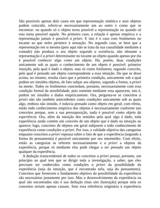 São	possíveis	apenas	dois	casos	em	que	representação	sintética	e	seus	objetos
podem	 coincidir,	 referir-se	 necessariamente	 um	 ao	 outro	 e	 como	 que	 se
encontrar:	ou	quando	só	o	objeto	torna	possível	a	representação	ou	quando	só
esta	torna	possível	aquele.	No	primeiro	caso,	a	relação	é	apenas	empírica	e	a
representação	 jamais	 é	 possível	 a	priori.	 E	 isto	 é	 o	 caso	 com	 fenômenos	 no
tocante	 ao	 que	 neles	 pertence	 à	 sensação.	 No	 segundo	 caso,	 se	 bem	 que	 a
representação	em	si	mesma	(pois	aqui	não	se	trata	da	sua	causalidade	mediante	a
vontade)	 não	 produza	 o	 seu	 objeto	 segundo	 a	 existência,	 não	 obstante	 a
representação	é	a	priori	determinante	no	tocante	ao	objeto	quando	apenas	por	ela
é	 possível	 conhecer	 algo	 como	 um	 objeto.	 Há,	 porém,	 duas	 condições
unicamente	 sob	 as	 quais	 o	 conhecimento	 de	 um	 objeto	 é	 possível:	 primeiro
intuição,	pela	qual	é	dado	o	objeto,	mas	só	como	fenômeno;	segundo	conceito,
pelo	qual	é	pensado	um	objeto	correspondente	a	essa	intuição.	Do	que	se	disse
acima,	no	entanto,	resulta	claro	que	a	primeira	condição,	unicamente	sob	a	qual
podem	ser	intuídos	objetos,	de	fato	subjaz	aos	objetos,	segundo	a	forma,	a	priori
na	mente.	Todos	os	fenômenos	concordam,	portanto,	necessariamente	com	essa
condição	formal	da	sensibilidade,	pois	somente	mediante	essa	aparecem,	isto	é,
podem	 ser	 intuídos	 e	 dados	 empiricamente.	 Ora,	 pergunta-se	 se	 conceitos	 a
priori	não	são	também	antecedentes	como	condições	unicamente	sob	as	quais
algo,	embora	não	intuído,	é	todavia	pensado	como	objeto	em	geral;	com	efeito,
então	todo	conhecimento	empírico	dos	objetos	é	necessariamente	conforme	tais
conceitos	 porque,	 sem	 a	 sua	 pressuposição,	 nada	 é	 possível	 como	 objeto	 da
experiência.	 Ora,	 além	 da	 intuição	 dos	 sentidos	 pela	 qual	 algo	 é	 dado,	 toda
experiência	ainda	contém	um	conceito	de	um	objeto	que	é	dado	na	intuição	ou
aparece;	logo,	conceitos	de	objetos	em	geral	subjazem	a	todo	conhecimento	de
experiência	como	condições	a	priori.	Por	isso,	a	validade	objetiva	das	categorias
enquanto	conceitos	a	priori	repousa	sobre	o	fato	de	que	a	experiência	(segundo	a
forma	do	pensamento)	é	possível	unicamente	por	seu	intermédio.	Com	efeito,
então	 as	 categorias	 se	 referem	 necessariamente	 e	 a	 priori	 a	 objetos	 da
experiência,	 porque	 só	 mediante	 elas	 pode	 chegar	 a	 ser	 pensado	 um	 objeto
qualquer	da	experiência.
A	dedução	transcendental	de	todos	os	conceitos	a	priori	possui,	portanto,	um
princípio	 ao	 qual	 tem	 que	 se	 dirigir	 toda	 a	 investigação,	 a	 saber,	 que	 eles
precisam	 ser	 conhecidos	 como	 condições	 a	 priori	 da	 possibilidade	 da
experiência	 (seja	 da	 intuição,	 que	 é	 encontrada	 nela,	 seja	 do	 pensamento).
Conceitos	que	fornecem	o	fundamento	objetivo	da	possibilidade	da	experiência
são	necessários	justamente	por	isso.	Mas	o	desenvolvimento	da	experiência	na
qual	 são	 encontrados	 não	 é	 sua	 dedução	 (mas	 sim	 ilustração)	 porque	 nela	 os
conceitos	 seriam	 apenas	 casuais.	 Sem	 essa	 referência	 originária	 à	 experiência
 