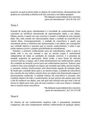 possível,	na	qual	ocorrem	todos	os	objetos	do	conhecimento,	absolutamente	não
poderia	ser	concebida	a	referência	de	tais	conceitos	a	um	objeto	qualquer.
“Da	dedução	transcendental	dos	conceitos
puros	do	entendimento”,	§14,	B	124–127
Texto	5
Falando	 de	 modo	 geral,	 entendimento	 é	 a	 faculdade	 de	 conhecimentos.	 Estes
consistem	 na	 referência	 determinada	 de	 representações	 dadas	 a	 um	 objeto.
Objeto,	porém,	é	aquilo	em	cujo	conceito	é	reunido	o	múltiplo	de	uma	intuição
dada.	Ora,	toda	reunião	das	representações	requer	a	unidade	da	consciência	na
síntese	 delas.	 Consequentemente,	 a	 unidade	 da	 consciência	 é	 aquilo	 que
unicamente	perfaz	a	referência	das	representações	a	um	objeto,	por	conseguinte
sua	 validade	 objetiva	 e	 portanto	 que	 se	 tornem	 conhecimentos,	 e	 sobre	 o	 que
enfim	repousa	a	priori	a	própria	possibilidade	do	entendimento.
Portanto,	 o	 primeiro	 conhecimento	 puro	 do	 entendimento,	 sobre	 o	 qual	 se
funda	 todo	 o	 seu	 uso	 restante	 e	 que	 ao	 mesmo	 tempo	 é	 inteiramente
independente	 de	 todas	 as	 condições	 da	 intuição	 sensível,	 é	 o	 princípio	 da
unidade	 originária	 da	 apercepcão.	 Deste	 modo,	 a	 mera	 forma	 da	 intuição
sensível	externa,	o	espaço,	não	é	ainda	absolutamente	um	conhecimento:	apenas
dá	o	múltiplo	da	intuição	a	priori	para	um	conhecimento	possível.	Todavia,	para
conhecer	uma	coisa	qualquer	no	espaço,	por	exemplo	uma	linha,	preciso	traçá-la,
e,	portanto,	realizar	sinteticamente	uma	determinada	ligação	do	múltiplo	dado,
de	modo	que	a	unidade	desta	ação	é,	ao	mesmo	tempo,	a	unidade	da	consciência
(no	conceito	de	uma	linha)	e	através	disso	um	objeto	(um	determinado	espaço)	é
primeiramente	conhecido.	A	unidade	sintética	da	consciência	é,	portanto,	uma
condição	objetiva	de	todo	o	conhecimento,	de	que	preciso	não	apenas	para	mim
a	fim	de	conhecer	um	objeto,	mas	sob	qual	toda	intuição	tem	que	estar	a	fim	de
tornar-se	objeto	para	mim,	pois	de	outra	maneira	e	sem	essa	síntese	o	múltiplo
não	se	reuniria	numa	consciência.
“Da	dedução	transcendental	dos	conceitos
puros	do	entendimento”,	§17,	B	137/138
Texto	6
Se	 elimino	 de	 um	 conhecimento	 empírico	 todo	 o	 pensamento	 (mediante
categorias),	não	resta	simplesmente	nenhum	conhecimento	de	qualquer	objeto,
 