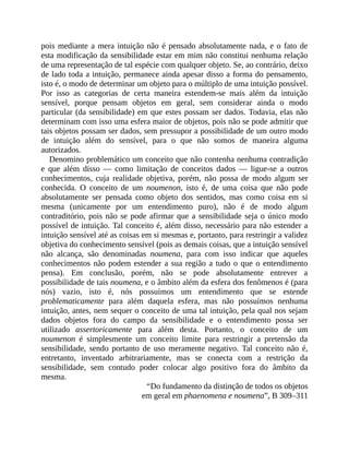 pois	mediante	a	mera	intuição	não	é	pensado	absolutamente	nada,	e	o	fato	de
esta	modificação	da	sensibilidade	estar	em	mim	não	constitui	nenhuma	relação
de	uma	representação	de	tal	espécie	com	qualquer	objeto.	Se,	ao	contrário,	deixo
de	lado	toda	a	intuição,	permanece	ainda	apesar	disso	a	forma	do	pensamento,
isto	é,	o	modo	de	determinar	um	objeto	para	o	múltiplo	de	uma	intuição	possível.
Por	 isso	 as	 categorias	 de	 certa	 maneira	 estendem-se	 mais	 além	 da	 intuição
sensível,	 porque	 pensam	 objetos	 em	 geral,	 sem	 considerar	 ainda	 o	 modo
particular	(da	sensibilidade)	em	que	estes	possam	ser	dados.	Todavia,	elas	não
determinam	com	isso	uma	esfera	maior	de	objetos,	pois	não	se	pode	admitir	que
tais	objetos	possam	ser	dados,	sem	pressupor	a	possibilidade	de	um	outro	modo
de	 intuição	 além	 do	 sensível,	 para	 o	 que	 não	 somos	 de	 maneira	 alguma
autorizados.
Denomino	problemático	um	conceito	que	não	contenha	nenhuma	contradição
e	 que	 além	 disso	 —	 como	 limitação	 de	 conceitos	 dados	 —	 ligue-se	 a	 outros
conhecimentos,	 cuja	 realidade	 objetiva,	 porém,	 não	 possa	 de	 modo	 algum	 ser
conhecida.	 O	 conceito	 de	 um	 noumenon,	 isto	 é,	 de	 uma	 coisa	 que	 não	 pode
absolutamente	 ser	 pensada	 como	 objeto	 dos	 sentidos,	 mas	 como	 coisa	 em	 si
mesma	 (unicamente	 por	 um	 entendimento	 puro),	 não	 é	 de	 modo	 algum
contraditório,	pois	não	se	pode	afirmar	que	a	sensibilidade	seja	o	único	modo
possível	de	intuição.	Tal	conceito	é,	além	disso,	necessário	para	não	estender	a
intuição	sensível	até	as	coisas	em	si	mesmas	e,	portanto,	para	restringir	a	validez
objetiva	do	conhecimento	sensível	(pois	as	demais	coisas,	que	a	intuição	sensível
não	 alcança,	 são	 denominadas	 noumena,	 para	 com	 isso	 indicar	 que	 aqueles
conhecimentos	não	podem	estender	a	sua	região	a	tudo	o	que	o	entendimento
pensa).	 Em	 conclusão,	 porém,	 não	 se	 pode	 absolutamente	 entrever	 a
possibilidade	de	tais	noumena,	e	o	âmbito	além	da	esfera	dos	fenômenos	é	(para
nós)	 vazio,	 isto	 é,	 nós	 possuímos	 um	 entendimento	 que	 se	 estende
problematicamente	 para	 além	 daquela	 esfera,	 mas	 não	 possuímos	 nenhuma
intuição,	antes,	nem	sequer	o	conceito	de	uma	tal	intuição,	pela	qual	nos	sejam
dados	 objetos	 fora	 do	 campo	 da	 sensibilidade	 e	 o	 entendimento	 possa	 ser
utilizado	 assertoricamente	 para	 além	 desta.	 Portanto,	 o	 conceito	 de	 um
noumenon	 é	 simplesmente	 um	 conceito	 limite	 para	 restringir	 a	 pretensão	 da
sensibilidade,	 sendo	 portanto	 de	 uso	 meramente	 negativo.	 Tal	 conceito	 não	 é,
entretanto,	 inventado	 arbitrariamente,	 mas	 se	 conecta	 com	 a	 restrição	 da
sensibilidade,	 sem	 contudo	 poder	 colocar	 algo	 positivo	 fora	 do	 âmbito	 da
mesma.
“Do	fundamento	da	distinção	de	todos	os	objetos
em	geral	em	phaenomena	e	noumena”,	B	309–311
 