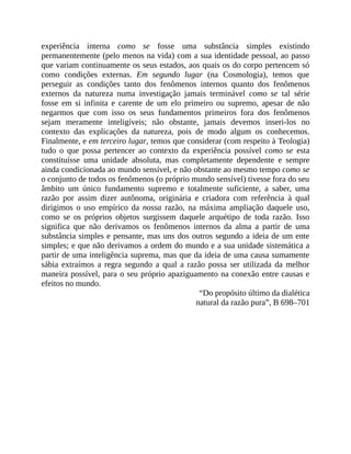 experiência	 interna	 como	 se	 fosse	 uma	 substância	 simples	 existindo
permanentemente	(pelo	menos	na	vida)	com	a	sua	identidade	pessoal,	ao	passo
que	variam	continuamente	os	seus	estados,	aos	quais	os	do	corpo	pertencem	só
como	 condições	 externas.	 Em	 segundo	 lugar	 (na	 Cosmologia),	 temos	 que
perseguir	 as	 condições	 tanto	 dos	 fenômenos	 internos	 quanto	 dos	 fenômenos
externos	 da	 natureza	 numa	 investigação	 jamais	 terminável	 como	 se	 tal	 série
fosse	 em	 si	 infinita	 e	 carente	 de	 um	 elo	 primeiro	 ou	 supremo,	 apesar	 de	 não
negarmos	 que	 com	 isso	 os	 seus	 fundamentos	 primeiros	 fora	 dos	 fenômenos
sejam	 meramente	 inteligíveis;	 não	 obstante,	 jamais	 devemos	 inseri-los	 no
contexto	 das	 explicações	 da	 natureza,	 pois	 de	 modo	 algum	 os	 conhecemos.
Finalmente,	e	em	terceiro	lugar,	temos	que	considerar	(com	respeito	à	Teologia)
tudo	 o	 que	 possa	 pertencer	 ao	 contexto	 da	 experiência	 possível	 como	 se	 esta
constituísse	 uma	 unidade	 absoluta,	 mas	 completamente	 dependente	 e	 sempre
ainda	condicionada	ao	mundo	sensível,	e	não	obstante	ao	mesmo	tempo	como	se
o	conjunto	de	todos	os	fenômenos	(o	próprio	mundo	sensível)	tivesse	fora	do	seu
âmbito	 um	 único	 fundamento	 supremo	 e	 totalmente	 suficiente,	 a	 saber,	 uma
razão	 por	 assim	 dizer	 autônoma,	 originária	 e	 criadora	 com	 referência	 à	 qual
dirigimos	 o	 uso	 empírico	 da	 nossa	 razão,	 na	 máxima	 ampliação	 daquele	 uso,
como	 se	 os	 próprios	 objetos	 surgissem	 daquele	 arquétipo	 de	 toda	 razão.	 Isso
significa	 que	 não	 derivamos	 os	 fenômenos	 internos	 da	 alma	 a	 partir	 de	 uma
substância	simples	e	pensante,	mas	uns	dos	outros	segundo	a	ideia	de	um	ente
simples;	e	que	não	derivamos	a	ordem	do	mundo	e	a	sua	unidade	sistemática	a
partir	de	uma	inteligência	suprema,	mas	que	da	ideia	de	uma	causa	sumamente
sábia	 extraímos	 a	 regra	 segundo	 a	 qual	 a	 razão	 possa	 ser	 utilizada	 da	 melhor
maneira	possível,	para	o	seu	próprio	apaziguamento	na	conexão	entre	causas	e
efeitos	no	mundo.
“Do	propósito	último	da	dialética
natural	da	razão	pura”,	B	698–701
 