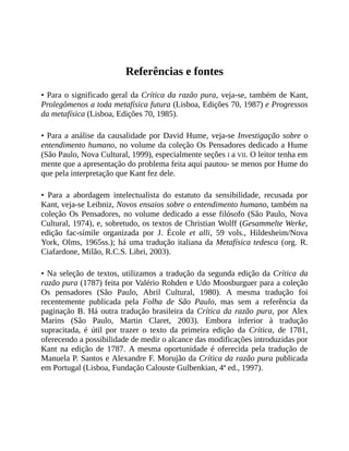 Referências	e	fontes
•	Para	o	significado	geral	da	Crítica	da	razão	pura,	veja-se,	também	de	Kant,
Prolegômenos	a	toda	metafísica	futura	(Lisboa,	Edições	70,	1987)	e	Progressos
da	metafísica	(Lisboa,	Edições	70,	1985).
•	Para	a	análise	da	causalidade	por	David	Hume,	veja-se	Investigação	sobre	o
entendimento	humano,	no	volume	da	coleção	Os	Pensadores	dedicado	a	Hume
(São	Paulo,	Nova	Cultural,	1999),	especialmente	seções	I	a	VII.	O	leitor	tenha	em
mente	que	a	apresentação	do	problema	feita	aqui	pautou-	se	menos	por	Hume	do
que	pela	interpretação	que	Kant	fez	dele.
•	 Para	 a	 abordagem	 intelectualista	 do	 estatuto	 da	 sensibilidade,	 recusada	 por
Kant,	veja-se	Leibniz,	Novos	ensaios	sobre	o	entendimento	humano,	também	na
coleção	Os	Pensadores,	no	volume	dedicado	a	esse	filósofo	(São	Paulo,	Nova
Cultural,	1974),	e,	sobretudo,	os	textos	de	Christian	Wolff	(Gesammelte	Werke,
edição	 fac-símile	 organizada	 por	 J.	 École	 et	 alli,	 59	 vols.,	 Hildesheim/Nova
York,	Olms,	1965ss.);	há	uma	tradução	italiana	da	Metafísica	tedesca	(org.	R.
Ciafardone,	Milão,	R.C.S.	Libri,	2003).
•	Na	seleção	de	textos,	utilizamos	a	tradução	da	segunda	edição	da	Crítica	da
razão	pura	(1787)	feita	por	Valério	Rohden	e	Udo	Moosburguer	para	a	coleção
Os	 pensadores	 (São	 Paulo,	 Abril	 Cultural,	 1980).	 A	 mesma	 tradução	 foi
recentemente	 publicada	 pela	 Folha	 de	 São	 Paulo,	 mas	 sem	 a	 referência	 da
paginação	B.	Há	outra	tradução	brasileira	da	Crítica	da	razão	pura,	por	Alex
Marins	 (São	 Paulo,	 Martin	 Claret,	 2003).	 Embora	 inferior	 à	 tradução
supracitada,	 é	 útil	 por	 trazer	 o	 texto	 da	 primeira	 edição	 da	 Crítica,	 de	 1781,
oferecendo	a	possibilidade	de	medir	o	alcance	das	modificações	introduzidas	por
Kant	 na	edição	de	 1787.	A	mesma	oportunidade	é	oferecida	pela	tradução	de
Manuela	P.	Santos	e	Alexandre	F.	Morujão	da	Crítica	da	razão	pura	publicada
em	Portugal	(Lisboa,	Fundação	Calouste	Gulbenkian,	4ª	ed.,	1997).
 