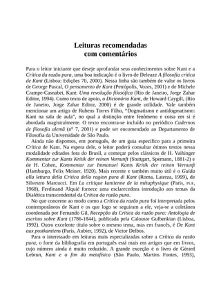 Leituras	recomendadas
com	comentários
Para	o	leitor	iniciante	que	deseje	aprofundar	seus	conhecimentos	sobre	Kant	e	a
Crítica	da	razão	pura,	uma	boa	indicação	é	o	livro	de	Deleuze	A	filosofia	crítica
de	Kant	(Lisboa:	Edições	70,	2000).	Nessa	linha	são	também	de	valor	os	livros
de	George	Pascal,	O	pensamento	de	Kant	(Petrópolis,	Vozes,	2001)	e	de	Michele
Crampe-Casnabet,	Kant:	Uma	revolução	filosófica	(Rio	de	Janeiro,	Jorge	Zahar
Editor,	1994).	Como	texto	de	apoio,	o	Dicionário	Kant,	de	Howard	Caygill,	(Rio
de	 Janeiro,	 Jorge	 Zahar	 Editor,	 2000)	 é	 de	 grande	 utilidade.	 Vale	 também
mencionar	um	artigo	de	Rubens	Torres	Filho,	“Dogmatismo	e	antidogmatismo:
Kant	 na	 sala	 de	 aula”,	 no	 qual	 a	 distinção	 entre	 fenômeno	 e	 coisa	 em	 si	 é
abordada	magistralmente.	O	texto	encontra-se	incluído	no	periódico	Cadernos
de	filosofia	alemã	 (no	 7,	 2001)	 e	 pode	 ser	 encomendado	 ao	 Departamento	 de
Filosofia	da	Universidade	de	São	Paulo.
Ainda	 não	 dispomos,	 em	 português,	 de	 um	 guia	 específico	 para	 a	 primeira
Crítica	de	Kant.	Na	espera	dele,	o	leitor	poderá	consultar	ótimos	textos	nessa
modalidade	editados	fora	do	Brasil,	a	começar	pelos	clássicos	de	H.	Vaihinger
Kommentar	zur	Kants	Kritik	der	reinen	Vernunft	(Stuttgart,	Spemann,	1881-2)	e
de	 H.	 Cohen,	 Kommentar	 zur	 Immanuel	 Kants	 Kritik	 der	 reinen	 Vernunft
(Hamburgo,	Felix	Meiner,	1920).	Mais	recente	e	também	muito	útil	é	o	Guida
alla	lettura	della	Critica	della	ragion	pura	di	Kant	(Roma,	Laterza,	1999),	de
Silvestro	 Marcucci.	 Em	 La	critique	kantienne	de	la	métaphysique	 (Paris,	 PUF,
1968),	 Ferdinand	 Alquié	 fornece	 uma	 esclarecedora	 introdução	 aos	 temas	 da
Dialética	transcendental	da	Crítica	da	razão	pura.
No	que	concerne	ao	modo	como	a	Crítica	da	razão	pura	foi	interpretada	pelos
contemporâneos	de	Kant	e	os	que	logo	se	seguiram	a	ele,	veja-se	a	coletânea
coordenada	por	Fernando	Gil,	Recepção	da	Crítica	da	razão	pura:	Antologia	de
escritos	sobre	Kant	(1786-1844),	publicada	pela	Calouste	Gulbenkian	(Lisboa,
1992).	Outro	excelente	título	sobre	o	mesmo	tema,	mas	em	francês,	é	De	Kant
aux	postkantiens	(Paris,	Aubier,	1992),	de	Victor	Delbos.
Para	o	interessado	em	leituras	mais	especializadas	sobre	a	Crítica	da	razão
pura,	o	forte	da	bibliografia	em	português	está	mais	em	artigos	que	em	livros,
cujo	 número	 ainda	 é	 muito	 reduzido.	 A	 grande	 exceção	 é	 o	 livro	 de	 Gérard
Lebrun,	 Kant	 e	 o	 fim	 da	 metafísica	 (São	 Paulo,	 Martins	 Fontes,	 1993),
 