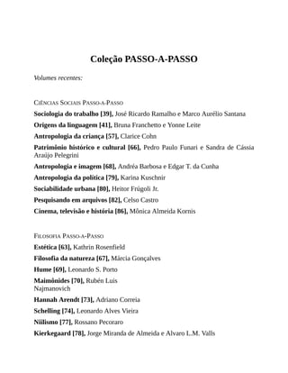 Coleção	PASSO-A-PASSO
Volumes	recentes:
CIÊNCIAS	SOCIAIS	PASSO-A-PASSO
Sociologia	do	trabalho	[39],	José	Ricardo	Ramalho	e	Marco	Aurélio	Santana
Origens	da	linguagem	[41],	Bruna	Franchetto	e	Yonne	Leite
Antropologia	da	criança	[57],	Clarice	Cohn
Patrimônio	histórico	e	cultural	[66],	Pedro	Paulo	Funari	e	Sandra	de	Cássia
Araújo	Pelegrini
Antropologia	e	imagem	[68],	Andréa	Barbosa	e	Edgar	T.	da	Cunha
Antropologia	da	política	[79],	Karina	Kuschnir
Sociabilidade	urbana	[80],	Heitor	Frúgoli	Jr.
Pesquisando	em	arquivos	[82],	Celso	Castro
Cinema,	televisão	e	história	[86],	Mônica	Almeida	Kornis
FILOSOFIA	PASSO-A-PASSO
Estética	[63],	Kathrin	Rosenfield
Filosofia	da	natureza	[67],	Márcia	Gonçalves
Hume	[69],	Leonardo	S.	Porto
Maimônides	[70],	Rubén	Luis
Najmanovich
Hannah	Arendt	[73],	Adriano	Correia
Schelling	[74],	Leonardo	Alves	Vieira
Niilismo	[77],	Rossano	Pecoraro
Kierkegaard	[78],	Jorge	Miranda	de	Almeida	e	Alvaro	L.M.	Valls
 