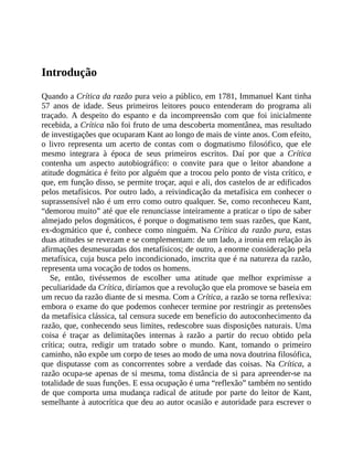 Introdução
Quando	a	Crítica	da	razão	pura	veio	a	público,	em	1781,	Immanuel	Kant	tinha
57	 anos	 de	 idade.	 Seus	 primeiros	 leitores	 pouco	 entenderam	 do	 programa	 ali
traçado.	 A	 despeito	 do	 espanto	 e	 da	 incompreensão	 com	 que	 foi	 inicialmente
recebida,	a	Crítica	não	foi	fruto	de	uma	descoberta	momentânea,	mas	resultado
de	investigações	que	ocuparam	Kant	ao	longo	de	mais	de	vinte	anos.	Com	efeito,
o	 livro	 representa	 um	 acerto	 de	 contas	 com	 o	 dogmatismo	 filosófico,	 que	 ele
mesmo	 integrara	 à	 época	 de	 seus	 primeiros	 escritos.	 Daí	 por	 que	 a	 Crítica
contenha	 um	 aspecto	 autobiográfico:	 o	 convite	 para	 que	 o	 leitor	 abandone	 a
atitude	dogmática	é	feito	por	alguém	que	a	trocou	pelo	ponto	de	vista	crítico,	e
que,	em	função	disso,	se	permite	troçar,	aqui	e	ali,	dos	castelos	de	ar	edificados
pelos	metafísicos.	Por	outro	lado,	a	reivindicação	da	metafísica	em	conhecer	o
suprassensível	não	é	um	erro	como	outro	qualquer.	Se,	como	reconheceu	Kant,
“demorou	muito”	até	que	ele	renunciasse	inteiramente	a	praticar	o	tipo	de	saber
almejado	pelos	dogmáticos,	é	porque	o	dogmatismo	tem	suas	razões,	que	Kant,
ex-dogmático	que	é,	conhece	como	ninguém.	Na	Crítica	da	razão	pura,	estas
duas	atitudes	se	revezam	e	se	complementam:	de	um	lado,	a	ironia	em	relação	às
afirmações	desmesuradas	dos	metafísicos;	de	outro,	a	enorme	consideração	pela
metafísica,	cuja	busca	pelo	incondicionado,	inscrita	que	é	na	natureza	da	razão,
representa	uma	vocação	de	todos	os	homens.
Se,	 então,	 tivéssemos	 de	 escolher	 uma	 atitude	 que	 melhor	 exprimisse	 a
peculiaridade	da	Crítica,	diríamos	que	a	revolução	que	ela	promove	se	baseia	em
um	recuo	da	razão	diante	de	si	mesma.	Com	a	Crítica,	a	razão	se	torna	reflexiva:
embora	o	exame	do	que	podemos	conhecer	termine	por	restringir	as	pretensões
da	metafísica	clássica,	tal	censura	sucede	em	benefício	do	autoconhecimento	da
razão,	que,	conhecendo	seus	limites,	redescobre	suas	disposições	naturais.	Uma
coisa	 é	 traçar	 as	 delimitações	 internas	 à	 razão	 a	 partir	 do	 recuo	 obtido	 pela
crítica;	 outra,	 redigir	 um	 tratado	 sobre	 o	 mundo.	 Kant,	 tomando	 o	 primeiro
caminho,	não	expõe	um	corpo	de	teses	ao	modo	de	uma	nova	doutrina	filosófica,
que	disputasse	com	as	concorrentes	sobre	a	verdade	das	coisas.	Na	Crítica,	 a
razão	ocupa-se	apenas	de	si	mesma,	toma	distância	de	si	para	apreender-se	na
totalidade	de	suas	funções.	E	essa	ocupação	é	uma	“reflexão”	também	no	sentido
de	que	comporta	uma	mudança	radical	de	atitude	por	parte	do	leitor	de	Kant,
semelhante	à	autocrítica	que	deu	ao	autor	ocasião	e	autoridade	para	escrever	o
 