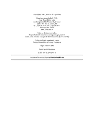 Copyright	©	2005,	Vinicius	de	Figueiredo
Copyright	desta	edição	©	2010:
Jorge	Zahar	Editor	Ltda.
rua	Marquês	de	São	Vicente	99,	1º	andar
22451-041	Rio	de	Janeiro,	RJ
tel	(21)	2529-4750	/	fax	(21)	2529-4787
editora@zahar.com.br
www.zahar.com.br
Todos	os	direitos	reservados.
A	reprodução	não-autorizada	desta	publicação,	no	todo
ou	em	parte,	constitui	violação	de	direitos	autorais.	(Lei	9.610/98)
Grafia	atualizada	respeitando	o	novo
Acordo	Ortográfico	da	Língua	Portuguesa
Edição	anterior:	2005
Capa:	Sérgio	Campante
ISBN:	978-85-378-0747-7
Arquivo	ePub	produzido	pela	Simplíssimo	Livros
 