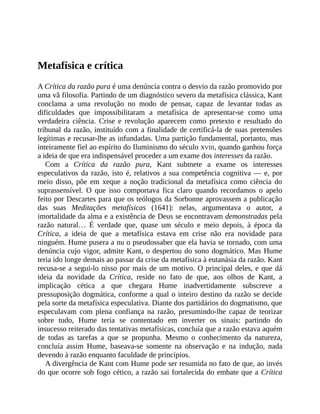 Metafísica	e	crítica
A	Crítica	da	razão	pura	é	uma	denúncia	contra	o	desvio	da	razão	promovido	por
uma	vã	filosofia.	Partindo	de	um	diagnóstico	severo	da	metafísica	clássica,	Kant
conclama	 a	 uma	 revolução	 no	 modo	 de	 pensar,	 capaz	 de	 levantar	 todas	 as
dificuldades	 que	 impossibilitaram	 a	 metafísica	 de	 apresentar-se	 como	 uma
verdadeira	 ciência.	 Crise	 e	 revolução	 aparecem	 como	 pretexto	 e	 resultado	 do
tribunal	da	razão,	instituído	com	a	finalidade	de	certificá-la	de	suas	pretensões
legítimas	e	recusar-lhe	as	infundadas.	Uma	partição	fundamental,	portanto,	mas
inteiramente	fiel	ao	espírito	do	Iluminismo	do	século	XVIII,	quando	ganhou	força
a	ideia	de	que	era	indispensável	proceder	a	um	exame	dos	interesses	da	razão.
Com	 a	 Crítica	 da	 razão	 pura,	 Kant	 submete	 a	 exame	 os	 interesses
especulativos	da	razão,	isto	é,	relativos	a	sua	competência	cognitiva	—	e,	por
meio	 disso,	 põe	 em	 xeque	 a	 noção	 tradicional	 da	 metafísica	 como	 ciência	 do
suprassensível.	 O	 que	 isso	 comportava	 fica	 claro	 quando	 recordamos	 o	 apelo
feito	por	Descartes	para	que	os	teólogos	da	Sorbonne	aprovassem	a	publicação
das	 suas	 Meditações	 metafísicas	 (1641):	 nelas,	 argumentava	 o	 autor,	 a
imortalidade	da	alma	e	a	existência	de	Deus	se	encontravam	demonstradas	pela
razão	 natural…	 É	 verdade	 que,	 quase	 um	 século	 e	 meio	 depois,	 à	 época	 da
Crítica,	 a	 ideia	 de	 que	 a	 metafísica	 estava	 em	 crise	 não	 era	 novidade	 para
ninguém.	Hume	pusera	a	nu	o	pseudossaber	que	ela	havia	se	tornado,	com	uma
denúncia	cujo	vigor,	admite	Kant,	o	despertou	do	sono	dogmático.	Mas	Hume
teria	ido	longe	demais	ao	passar	da	crise	da	metafísica	à	eutanásia	da	razão.	Kant
recusa-se	a	segui-lo	nisso	por	mais	de	um	motivo.	O	principal	deles,	e	que	dá
ideia	 da	 novidade	 da	 Crítica,	 reside	 no	 fato	 de	 que,	 aos	 olhos	 de	 Kant,	 a
implicação	 cética	 a	 que	 chegara	 Hume	 inadvertidamente	 subscreve	 a
pressuposição	dogmática,	conforme	a	qual	o	inteiro	destino	da	razão	se	decide
pela	sorte	da	metafísica	especulativa.	Diante	dos	partidários	do	dogmatismo,	que
especulavam	 com	 plena	 confiança	 na	 razão,	 presumindo-lhe	 capaz	 de	 teorizar
sobre	 tudo,	 Hume	 teria	 se	 contentado	 em	 inverter	 os	 sinais:	 partindo	 do
insucesso	reiterado	das	tentativas	metafísicas,	concluía	que	a	razão	estava	aquém
de	 todas	 as	 tarefas	 a	 que	 se	 propunha.	 Mesmo	 o	 conhecimento	 da	 natureza,
concluía	 assim	 Hume,	 baseava-se	 somente	 na	 observação	 e	 na	 indução,	 nada
devendo	à	razão	enquanto	faculdade	de	princípios.
A	divergência	de	Kant	com	Hume	pode	ser	resumida	no	fato	de	que,	ao	invés
do	que	ocorre	sob	fogo	cético,	a	razão	sai	fortalecida	do	embate	que	a	Crítica
 