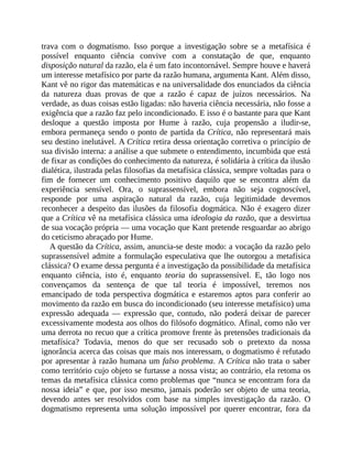 trava	 com	 o	 dogmatismo.	 Isso	 porque	 a	 investigação	 sobre	 se	 a	 metafísica	 é
possível	 enquanto	 ciência	 convive	 com	 a	 constatação	 de	 que,	 enquanto
disposição	natural	da	razão,	ela	é	um	fato	incontornável.	Sempre	houve	e	haverá
um	interesse	metafísico	por	parte	da	razão	humana,	argumenta	Kant.	Além	disso,
Kant	vê	no	rigor	das	matemáticas	e	na	universalidade	dos	enunciados	da	ciência
da	 natureza	 duas	 provas	 de	 que	 a	 razão	 é	 capaz	 de	 juízos	 necessários.	 Na
verdade,	as	duas	coisas	estão	ligadas:	não	haveria	ciência	necessária,	não	fosse	a
exigência	que	a	razão	faz	pelo	incondicionado.	E	isso	é	o	bastante	para	que	Kant
desloque	 a	 questão	 imposta	 por	 Hume	 à	 razão,	 cuja	 propensão	 a	 iludir-se,
embora	permaneça	sendo	o	ponto	de	partida	da	Crítica,	não	representará	mais
seu	destino	inelutável.	A	Crítica	retira	dessa	orientação	corretiva	o	princípio	de
sua	divisão	interna:	a	análise	a	que	submete	o	entendimento,	incumbida	que	está
de	fixar	as	condições	do	conhecimento	da	natureza,	é	solidária	à	crítica	da	ilusão
dialética,	ilustrada	pelas	filosofias	da	metafísica	clássica,	sempre	voltadas	para	o
fim	 de	 fornecer	 um	 conhecimento	 positivo	 daquilo	 que	 se	 encontra	 além	 da
experiência	 sensível.	 Ora,	 o	 suprassensível,	 embora	 não	 seja	 cognoscível,
responde	 por	 uma	 aspiração	 natural	 da	 razão,	 cuja	 legitimidade	 devemos
reconhecer	a	despeito	das	ilusões	da	filosofia	dogmática.	Não	é	exagero	dizer
que	a	Crítica	vê	na	metafísica	clássica	uma	ideologia	da	razão,	que	a	desvirtua
de	sua	vocação	própria	—	uma	vocação	que	Kant	pretende	resguardar	ao	abrigo
do	ceticismo	abraçado	por	Hume.
A	questão	da	Crítica,	assim,	anuncia-se	deste	modo:	a	vocação	da	razão	pelo
suprassensível	admite	a	formulação	especulativa	que	lhe	outorgou	a	metafísica
clássica?	O	exame	dessa	pergunta	é	a	investigação	da	possibilidade	da	metafísica
enquanto	 ciência,	 isto	 é,	 enquanto	 teoria	 do	 suprassensível.	 E,	 tão	 logo	 nos
convençamos	 da	 sentença	 de	 que	 tal	 teoria	 é	 impossível,	 teremos	 nos
emancipado	de	toda	perspectiva	dogmática	e	estaremos	aptos	para	conferir	ao
movimento	da	razão	em	busca	do	incondicionado	(seu	interesse	metafísico)	uma
expressão	 adequada	 —	 expressão	 que,	 contudo,	 não	 poderá	 deixar	 de	 parecer
excessivamente	modesta	aos	olhos	do	filósofo	dogmático.	Afinal,	como	não	ver
uma	derrota	no	recuo	que	a	crítica	promove	frente	às	pretensões	tradicionais	da
metafísica?	 Todavia,	 menos	 do	 que	 ser	 recusado	 sob	 o	 pretexto	 da	 nossa
ignorância	acerca	das	coisas	que	mais	nos	interessam,	o	dogmatismo	é	refutado
por	apresentar	à	razão	humana	um	falso	problema.	A	Crítica	não	trata	o	saber
como	território	cujo	objeto	se	furtasse	a	nossa	vista;	ao	contrário,	ela	retoma	os
temas	da	metafísica	clássica	como	problemas	que	“nunca	se	encontram	fora	da
nossa	ideia”	e	que,	por	isso	mesmo,	jamais	poderão	ser	objeto	de	uma	teoria,
devendo	 antes	 ser	 resolvidos	 com	 base	 na	 simples	 investigação	 da	 razão.	 O
dogmatismo	 representa	 uma	 solução	 impossível	 por	 querer	 encontrar,	 fora	 da
 