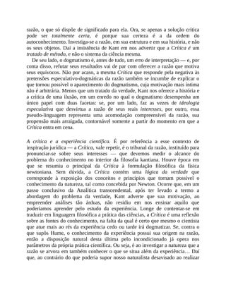 razão,	o	que	só	dispõe	de	significado	para	ela.	Ora,	se	apenas	a	solução	crítica
pode	 ser	 totalmente	 certa,	 é	 porque	 sua	 certeza	 é	 a	 da	 ordem	 do
autoconhecimento.	Investiga-se	a	razão,	em	sua	estrutura	e	em	sua	história,	e	não
os	seus	objetos.	Daí	a	insistência	de	Kant	em	nos	advertir	que	a	Crítica	é	um
tratado	de	método,	e	não	o	sistema	da	ciência	mesma.
De	seu	lado,	o	dogmatismo	é,	antes	de	tudo,	um	erro	de	interpretação	—	e,	por
conta	disso,	refutar	seus	resultados	vai	de	par	com	oferecer	a	razão	que	motiva
seus	equívocos.	Não	por	acaso,	a	mesma	Crítica	que	responde	pela	negativa	às
pretensões	especulativo-dogmáticas	da	razão	também	se	incumbe	de	explicar	o
que	tornou	possível	o	aparecimento	do	dogmatismo,	cuja	motivação	mais	íntima
não	é	arbitrária.	Menos	que	um	tratado	da	verdade,	Kant	nos	oferece	a	história	e
a	crítica	de	uma	ilusão,	em	um	enredo	no	qual	o	dogmatismo	desempenha	um
único	 papel	 com	 duas	 facetas:	 se,	 por	 um	 lado,	 faz	 as	 vezes	 de	 ideologia
especulativa	 que	 desvirtua	 a	 razão	 de	 seus	 reais	 interesses,	 por	 outro,	 essa
pseudo-linguagem	 representa	 uma	 acomodação	 compreensível	 da	 razão,	 sua
propensão	mais	arraigada,	contornável	somente	a	partir	do	momento	em	que	a
Crítica	entra	em	cena.
A	 crítica	 e	 a	 experiência	 científica.	 É	 por	 referência	 a	 esse	 contexto	 de
inspiração	jurídica	—	a	Crítica,	vale	repetir,	é	o	tribunal	da	razão,	instituído	para
pronunciar-se	 sobre	 seus	 interesses	 —	 que	 devemos	 medir	 o	 alcance	 do
problema	 do	conhecimento	no	interior	da	filosofia	kantiana.	Houve	época	em
que	 se	 resumiu	 o	 principal	 da	 Crítica	 à	 formulação	 filosófica	 da	 física
newtoniana.	 Sem	 dúvida,	 a	 Crítica	 contém	 uma	 lógica	 da	 verdade	 que
corresponde	 à	 exposição	 dos	 conceitos	 e	 princípios	 que	 tornam	 possível	 o
conhecimento	da	natureza,	tal	como	concebida	por	Newton.	Ocorre	que,	em	um
passo	 conclusivo	 da	 Analítica	 transcendental,	 após	 ter	 levado	 a	 termo	 a
abordagem	 do	 problema	 da	 verdade,	 Kant	 adverte	 que	 sua	 motivação,	 ao
empreender	 análises	 tão	 árduas,	 não	 residiu	 em	 nos	 ensinar	 aquilo	 que
poderíamos	 aprender	 pelo	 estudo	 da	 experiência.	 Longe	 de	 contentar-se	 em
traduzir	em	linguagem	filosófica	a	prática	das	ciências,	a	Crítica	é	uma	reflexão
sobre	as	fontes	do	conhecimento,	na	falta	da	qual	é	certo	que	mesmo	o	cientista
que	atue	mais	ao	rés	da	experiência	cedo	ou	tarde	irá	dogmatizar.	Se,	contra	o
que	supôs	Hume,	o	conhecimento	da	experiência	possui	sua	origem	na	razão,
então	 a	 disposição	 natural	 desta	 última	 pelo	 incondicionado	 já	 opera	 nos
parâmetros	da	própria	prática	científica.	Ou	seja,	é	ao	investigar	a	natureza	que	a
razão	se	arvora	em	também	conhecer	o	que	se	situa	além	da	experiência…	Daí
que,	ao	contrário	do	que	poderia	supor	nosso	naturalista	desavisado	ao	realizar
 