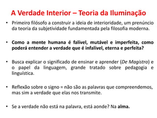 A Verdade Interior – Teoria da Iluminação 
•Primeiro filósofo a construir a ideia de interioridade, um prenúncio da teoria da subjetividade fundamentada pela filosofia moderna. 
•Como a mente humana é falível, mutável e imperfeita, como poderá entender a verdade que é infalível, eterna e perfeita? 
•Busca explicar o significado de ensinar e aprender (De Magistro) e o papel da linguagem, grande tratado sobre pedagogia e linguística. 
•Reflexão sobre o signo = não são as palavras que compreendemos, mas sim a verdade que elas nos transmite. 
•Se a verdade não está na palavra, está aonde? Na alma.  