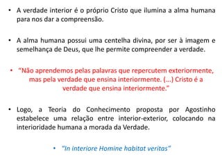 •A verdade interior é o próprio Cristo que ilumina a alma humana para nos dar a compreensão. 
•A alma humana possui uma centelha divina, por ser à imagem e semelhança de Deus, que lhe permite compreender a verdade. 
•“Não aprendemos pelas palavras que repercutem exteriormente, mas pela verdade que ensina interiormente. (...) Cristo é a verdade que ensina interiormente.” 
•Logo, a Teoria do Conhecimento proposta por Agostinho estabelece uma relação entre interior-exterior, colocando na interioridade humana a morada da Verdade. 
•“In interiore Homine habitat veritas”  