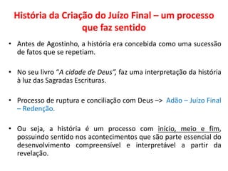 História da Criação do Juízo Final – um processo que faz sentido 
•Antes de Agostinho, a história era concebida como uma sucessão de fatos que se repetiam. 
•No seu livro “A cidade de Deus”, faz uma interpretação da história à luz das Sagradas Escrituras. 
•Processo de ruptura e conciliação com Deus –> Adão – Juízo Final – Redenção. 
•Ou seja, a história é um processo com início, meio e fim, possuindo sentido nos acontecimentos que são parte essencial do desenvolvimento compreensível e interpretável a partir da revelação.  