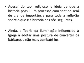 •Apesar do teor religioso, a ideia de que a história possui um processo com sentido será de grande importância para toda a reflexão sobre o que é a história nos séc. seguintes. 
•Ainda, a Teoria da Iluminação influenciou a Igreja a adotar uma postura de converter os bárbaros e não mais combatê-los. 
