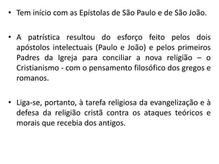 •Tem início com as Epístolas de São Paulo e de São João. 
•A patrística resultou do esforço feito pelos dois apóstolos intelectuais (Paulo e João) e pelos primeiros Padres da Igreja para conciliar a nova religião – o Cristianismo - com o pensamento filosófico dos gregos e romanos. 
•Liga-se, portanto, à tarefa religiosa da evangelização e à defesa da religião cristã contra os ataques teóricos e morais que recebia dos antigos.  