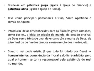 •Divide-se em patrística grega (ligada à Igreja de Bizâncio) e patrística latina (ligada à Igreja de Roma). 
•Teve como principais pensadores Justino, Santo Agostinho e Tomás de Aquino. 
•Introduziu ideias desconhecidas para os filósofos greco-romanos, como por ex., a ideia de criação do mundo, de pecado original, de Deus como trindade una, de encarnação e morte de Deus, de juízo final ou de fim dos tempos e ressurreição dos mortos, etc. 
•Como o mal pode existir, já que tudo foi criado por Deus? -> homem interior: consciência da moral e do livre-arbítrio, pelo qual o homem se torna responsável pela existência do mal no mundo.  