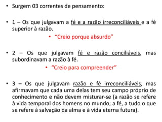 •Surgem 03 correntes de pensamento: 
•1 – Os que julgavam a fé e a razão irreconciliáveis e a fé superior à razão. 
•“Creio porque absurdo” 
•2 – Os que julgavam fé e razão conciliáveis, mas subordinavam a razão à fé. 
•“Creio para compreender” 
•3 – Os que julgavam razão e fé irreconciliáveis, mas afirmavam que cada uma delas tem seu campo próprio de conhecimento e não devem misturar-se (a razão se refere à vida temporal dos homens no mundo; a fé, a tudo o que se refere à salvação da alma e à vida eterna futura).  