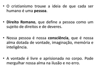 •O cristianismo trouxe a ideia de que cada ser humano é uma pessoa. 
•Direito Romano, que define a pessoa como um sujeito de direitos e de deveres. 
•Nossa pessoa é nossa consciência, que é nossa alma dotada de vontade, imaginação, memória e inteligência. 
•A vontade é livre e aprisionada no corpo. Pode mergulhar nossa alma na ilusão e no erro.  