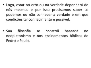 •Logo, estar no erro ou na verdade dependerá de nós mesmos e por isso precisamos saber se podemos ou não conhecer a verdade e em que condições tal conhecimento é possível. 
•Sua filosofia se constrói baseada no neoplatonismo e nos ensinamentos bíblicos de Pedro e Paulo. 
 