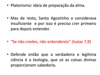 •Platonismo: ideia de preparação da alma. 
•Mas de resto, Santo Agostinho a considerava insuficiente e por isso é preciso crer primeiro para depois entender. 
•“Se não credes, não entendereis” (Isaías 7,9) 
•Defende então que a verdadeira e legítima ciência é a teologia, que só as coisas divinas proporcionam sabedoria.  