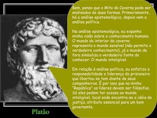 Bem, penso que o Mito da Caverna pode ser analisados de duas formas. Primeiramente, há a análise epistemológica, depois vem a análise política.  Na análise epistemológica, eu exponho minha visão sobre o conhecimento humano. O mundo do interior da caverna  representa o mundo sensível (não permite o verdadeiro conhecimento), já o mundo de fora simboliza a verdadeira fonte do conhecer: O mundo inteligível. Em relação à análise política, eu enfatizo a responsabilidade e liderança do prisioneiro que libertou-se tem diante de seus companheiros. É por isso que na minha “República” os líderes devem ser filósofos. Só eles podem ter acesso ao mundo inteligível, local onde encontra-se a idéia da justiça, atributo essencial para um bom governante. Platão 