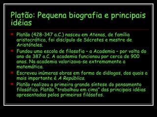 Platão: Pequena biografia e principais idéias Platão (428-347 a.C.) nasceu em Atenas, de família aristocrática, foi discípulo de Sócrates e mestre de Aristóteles. Fundou uma escola de filosofia – a Academia – por volta do ano de 387 a.C. A academia funcionou por cerca de 900 anos. Na academia valorizava-se extremamente a matemática. Escreveu inúmeras obras em forma de diálogos, dos quais a mais importante é  A República .  Platão realizou a primeira grande síntese do pensamento filosófico. Platão “trabalhou em cima” das principais idéias apresentadas pelos primeiros filósofos. 