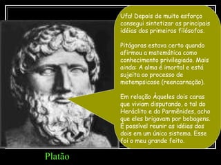 Ufa! Depois de muito esforço consegui sintetizar as principais idéias dos primeiros filósofos. Pitágoras estava certo quando afirmou a matemática como conhecimento privilegiado. Mais ainda: A alma é imortal e está sujeita ao processo de metempsicose (reencarnação). Em relação Àqueles dois caras que viviam disputando, o tal do Heráclito e do Parmênides, acho que eles brigavam por bobagens. É possível reunir as idéias dos dois em um único sistema. Esse foi o meu grande feito.  Platão 