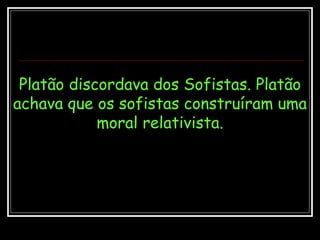 Platão discordava dos Sofistas. Platão achava que os sofistas construíram uma moral relativista. 