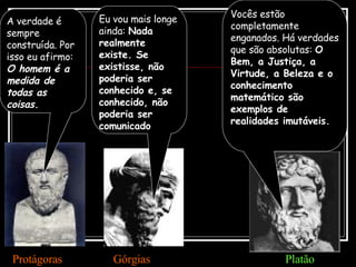 A verdade é sempre construída. Por isso eu afirmo:  O homem é a medida de todas as coisas. Protágoras Eu vou mais longe ainda:  Nada realmente existe. Se existisse, não poderia ser conhecido e, se conhecido, não poderia ser comunicado Górgias Vocês estão completamente enganados. Há verdades que são absolutas:  O Bem, a Justiça, a Virtude, a Beleza e o conhecimento matemático são exemplos de realidades imutáveis. Platão 