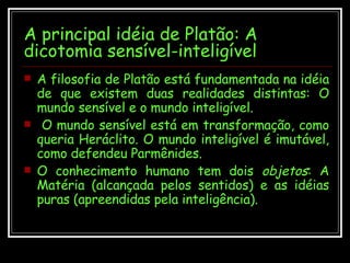 A principal idéia de Platão: A dicotomia sensível-inteligível A filosofia de Platão está fundamentada na idéia de que existem duas realidades distintas: O mundo sensível e o mundo inteligível. O mundo sensível está em transformação, como queria Heráclito. O mundo inteligível é imutável, como defendeu Parmênides.  O conhecimento humano tem dois  objetos : A Matéria (alcançada pelos sentidos) e as idéias puras (apreendidas pela inteligência). 