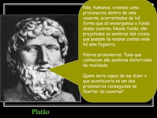 Nós, humanos, vivemos como prisioneiros dentro de uma caverna, acorrentados de tal forma que só enxergamos o fundo dessa caverna. Nesse fundo, são projetadas as sombras das coisas, que passam às nossas costas onde há uma fogueira.  Pobres prisioneiros. Tudo que conhecem são sombras distorcidas da realidade.  Quem seria capaz de me dizer o que aconteceria se um dos prisioneiros conseguisse se libertar da caverna?  Platão 