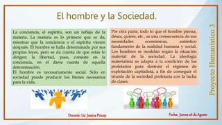 El hombre y la Sociedad.
La conciencia, el espíritu, son un reflejo de la
materia. La materia es lo primero que se da,
mientras que la conciencia o el espíritu vienen
después. El hombre se halla determinado por sus
propias leyes, pero se da cuenta de que estas lo
dirigen; la libertad, pues, consiste en la
conciencia, en el darse cuenta de aquella
determinación.
El hombre es necesariamente social. Solo en
sociedad puede producir los bienes necesarios
para la vida.
Por otra parte, todo lo que el hombre piensa,
desea, quiere, etc., es una consecuencia de sus
necesidades económicas, auténtico
fundamento de la realidad humana y social.
Los hombres se modelan según la situación
material de la sociedad. La ideología
materialista se adapta a la condición de los
proletarios para destruir el régimen de
explotación capitalista, a fin de conseguir el
triunfo de la sociedad proletaria con la lucha
de clases.
 