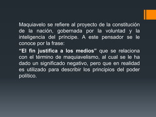Maquiavelo se refiere al proyecto de la constitución
de la nación, gobernada por la voluntad y la
inteligencia del príncipe. A este pensador se le
conoce por la frase:
“El fin justifica a los medios” que se relaciona
con el término de maquiavelismo, al cual se le ha
dado un significado negativo, pero que en realidad
es utilizado para describir los principios del poder
político.
 