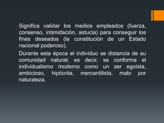 Significa validar los medios empleados (fuerza,
consenso, intimidación, astucia) para conseguir los
fines deseados (la constitución de un Estado
nacional poderoso).
Durante esta época el individuo se distancia de su
comunidad natural; es decir, se conforma el
individualismo moderno como un ser egoísta,
ambicioso, hipócrita, mercantilista, malo por
naturaleza.
 