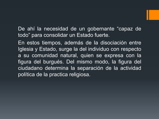 De ahí la necesidad de un gobernante “capaz de
todo” para consolidar un Estado fuerte.
En estos tiempos, además de la disociación entre
Iglesia y Estado, surge la del individuo con respecto
a su comunidad natural, quien se expresa con la
figura del burgués. Del mismo modo, la figura del
ciudadano determina la separación de la actividad
política de la practica religiosa.
 