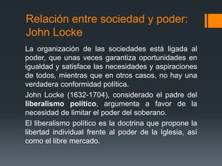 Relación entre sociedad y poder:
John Locke
La organización de las sociedades está ligada al
poder, que unas veces garantiza oportunidades en
igualdad y satisface las necesidades y aspiraciones
de todos, mientras que en otros casos, no hay una
verdadera conformidad política.
John Locke (1632-1704), considerado el padre del
liberalismo político, argumenta a favor de la
necesidad de limitar el poder del soberano.
El liberalismo político es la doctrina que propone la
libertad individual frente al poder de la Iglesia, así
como el libre mercado.
 