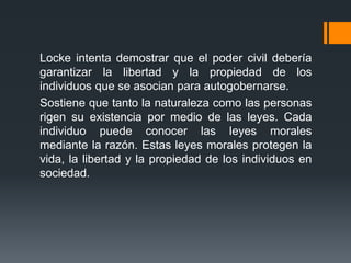 Locke intenta demostrar que el poder civil debería
garantizar la libertad y la propiedad de los
individuos que se asocian para autogobernarse.
Sostiene que tanto la naturaleza como las personas
rigen su existencia por medio de las leyes. Cada
individuo puede conocer las leyes morales
mediante la razón. Estas leyes morales protegen la
vida, la libertad y la propiedad de los individuos en
sociedad.
 